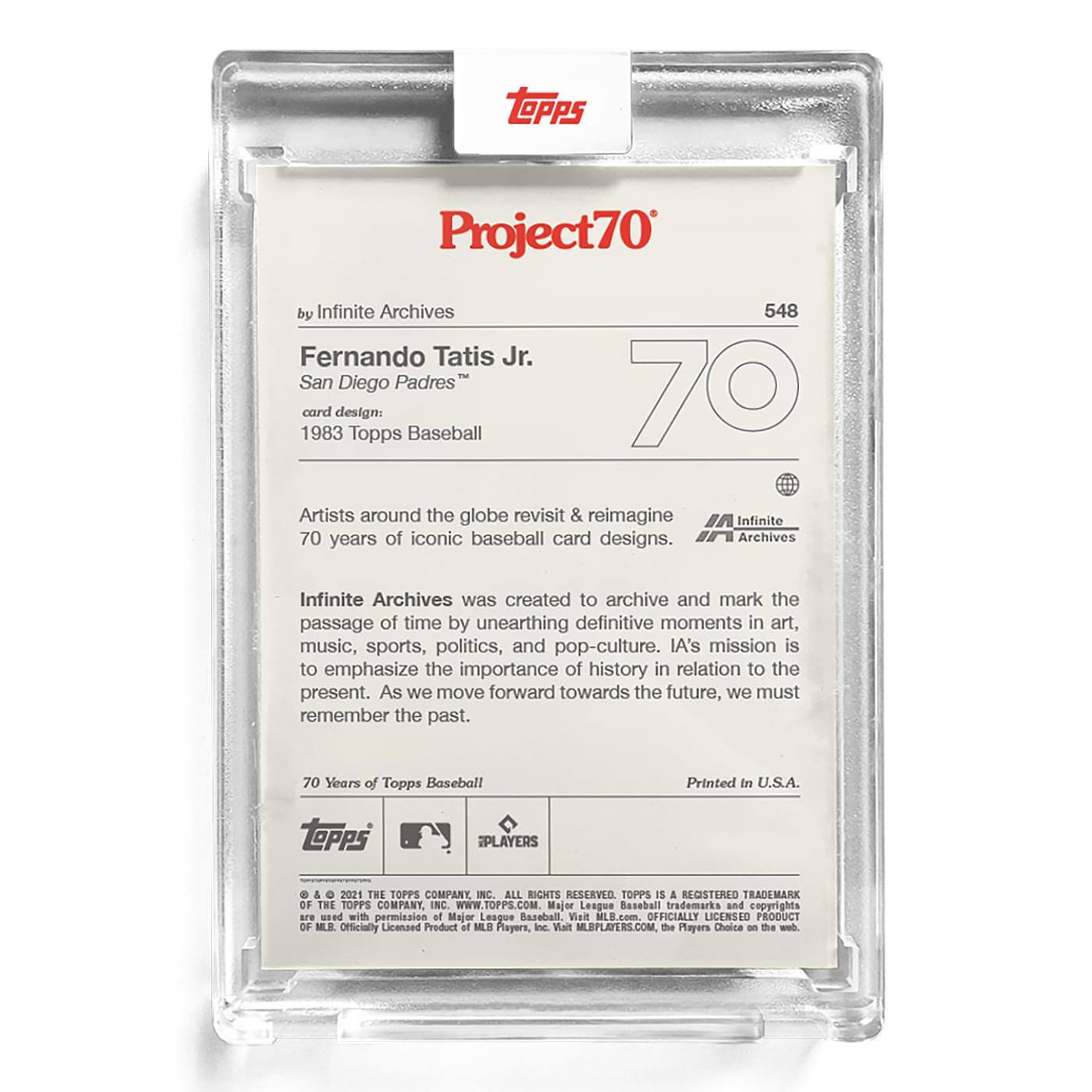 **Project70**  
by Infinite Archives  

**Fernando Tatis Jr.**  
San Diego Padres™  
card design: 1983 Topps Baseball  

Artists around the globe revisit & reimagine 70 years of iconic baseball card designs.  

Infinite Archives was created to archive and mark the passage of time by unearthing definitive moments in art, music, sports, politics, and pop-culture. IA's mission is to emphasize the importance of history in relation to the present. As we move forward towards the future, we must remember the past.  

70 Years of Topps Baseball  
Printed in U.S.A.  

**TOPPS PLAYERS & 2021 THE TOPPS COMPANY INC.**  
ALL RIGHTS RESERVED. TOPPS IS A REGISTERED TRADEMARK OF THE TOPPS COMPANY INC.  
WWW.TOPPS.COM  

Major League Baseball trademarks and copyrights are used with permission of Major League Baseball. Visit MILB.com. OFFICIALLY LICENSED PRODUCT OF MLB PLAYERS, Inc. Visit MLBPLAYERS.COM, the Players Choice on the web.  

Officially Licensed Product of MLB Players, Inc.