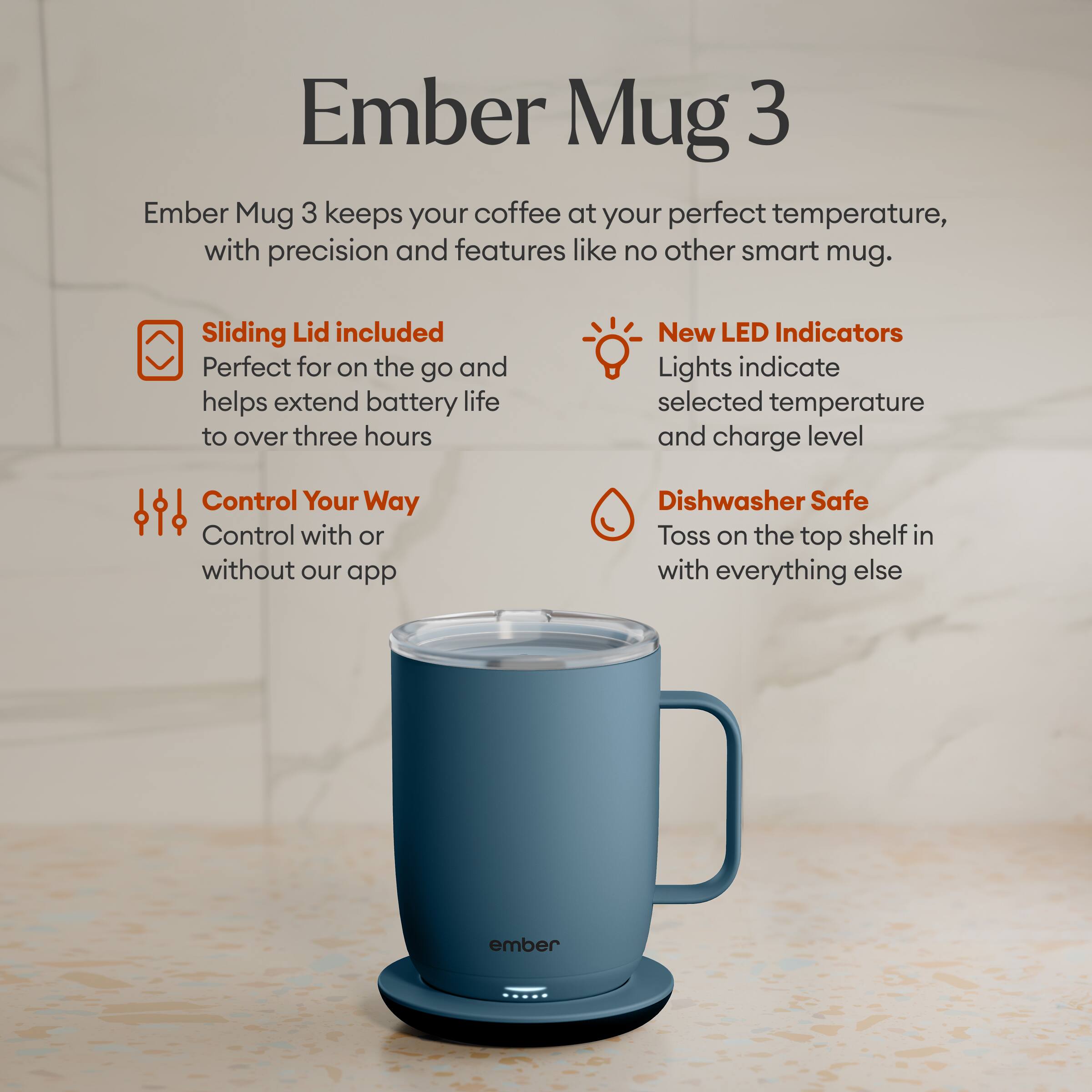 Ember Mug 3

Ember Mug 3 keeps your coffee at your perfect temperature, with precision and features like no other smart mug.

- Sliding Lid included
  Perfect for on the go and helps extend battery life to over three hours

- New LED Indicators
  Lights indicate selected temperature and charge level

- Control Your Way
  Control with or without our app

- Dishwasher Safe
  Toss on the top shelf in with everything else

ember