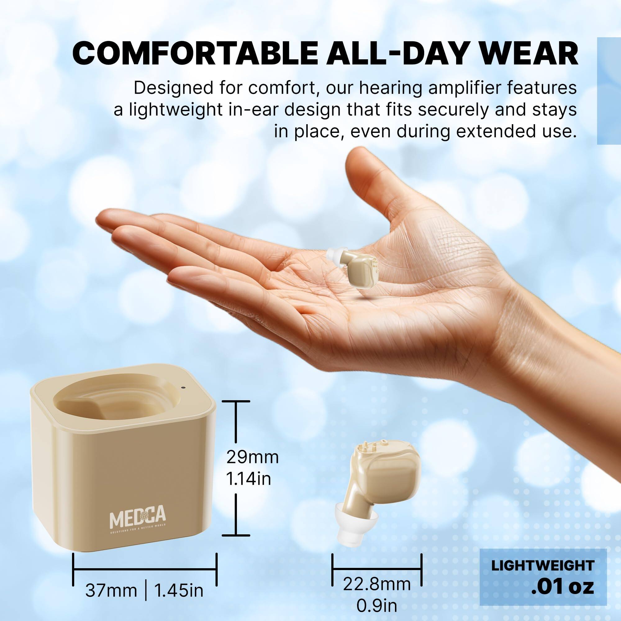 **COMFORTABLE ALL-DAY WEAR**

Designed for comfort, our hearing amplifier features a lightweight in-ear design that fits securely and stays in place, even during extended use.

- 29mm | 1.14in
- 37mm | 1.45in
- 22.8mm | 0.9in

LIGHTWEIGHT .01 oz