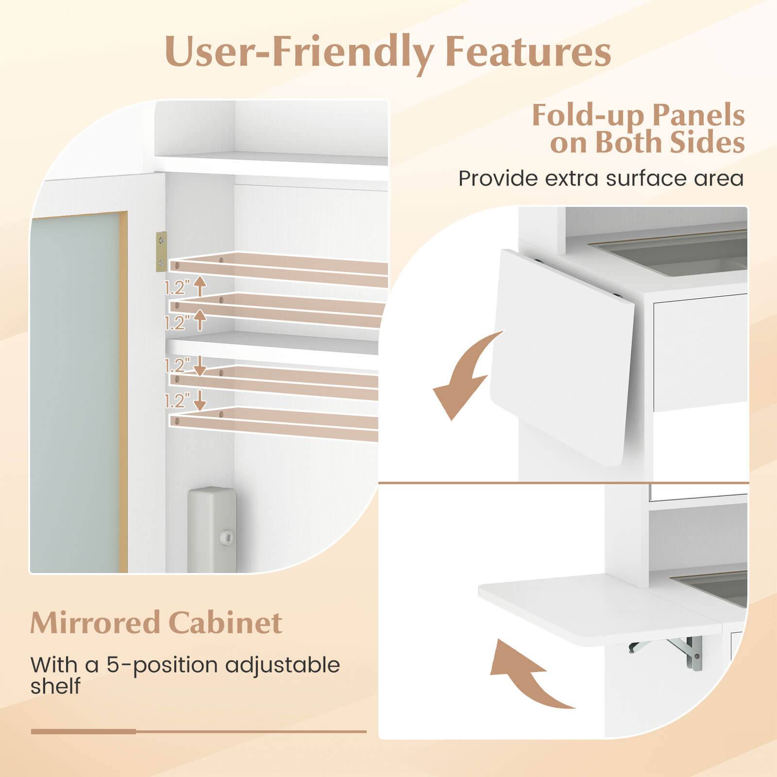 User-Friendly Features

Fold-up Panels on Both Sides
Provide extra surface area

Mirrored Cabinet
With a 5-position adjustable shelf