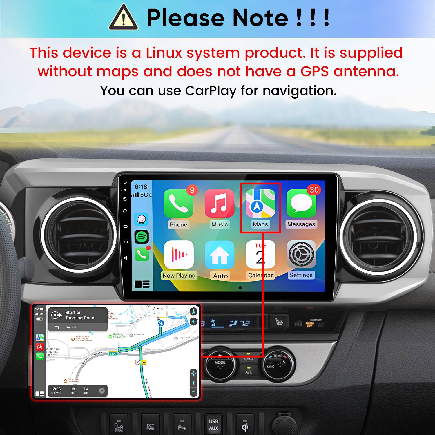 Please Note!!!

This device is a Linux system product. It is supplied without maps and does not have a GPS antenna. You can use CarPlay for navigation.

6:18 5G E
9
30
u
Phone
Music
Maps
Messages
Now Playing
Auto
TUE 2 Caler dar
Settings
17:08 al 50

Start on Tangling Road Tum left
3min sower
B
72
ASONSODIAR MADAG OFF
- - - 
Vitamin Proverso the -
BRAQHI
QUELESSEAOUR)
CSHANDUN MEMORIAL ARCHIBIRE
EXPRESSIONS FOXICE
MODE
A/C
TEMP SNC
 -
17:26 ativa
18 me
7.4 km
BSM
ECT PWR
P
USB AUX