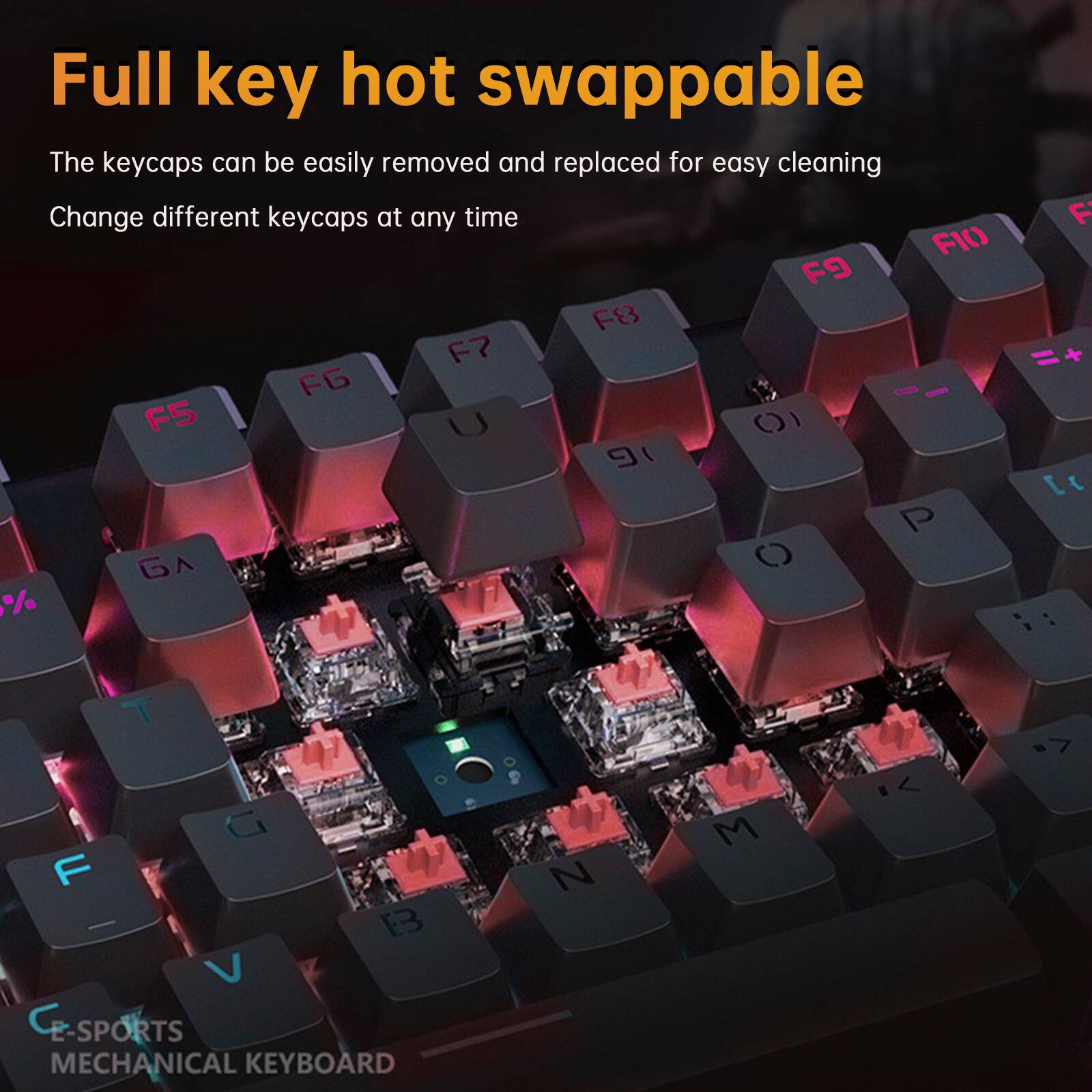 Full key hot swappable

The keycaps can be easily removed and replaced for easy cleaning

Change different keycaps at any time

E-SPORTS MECHANICAL KEYBOARD