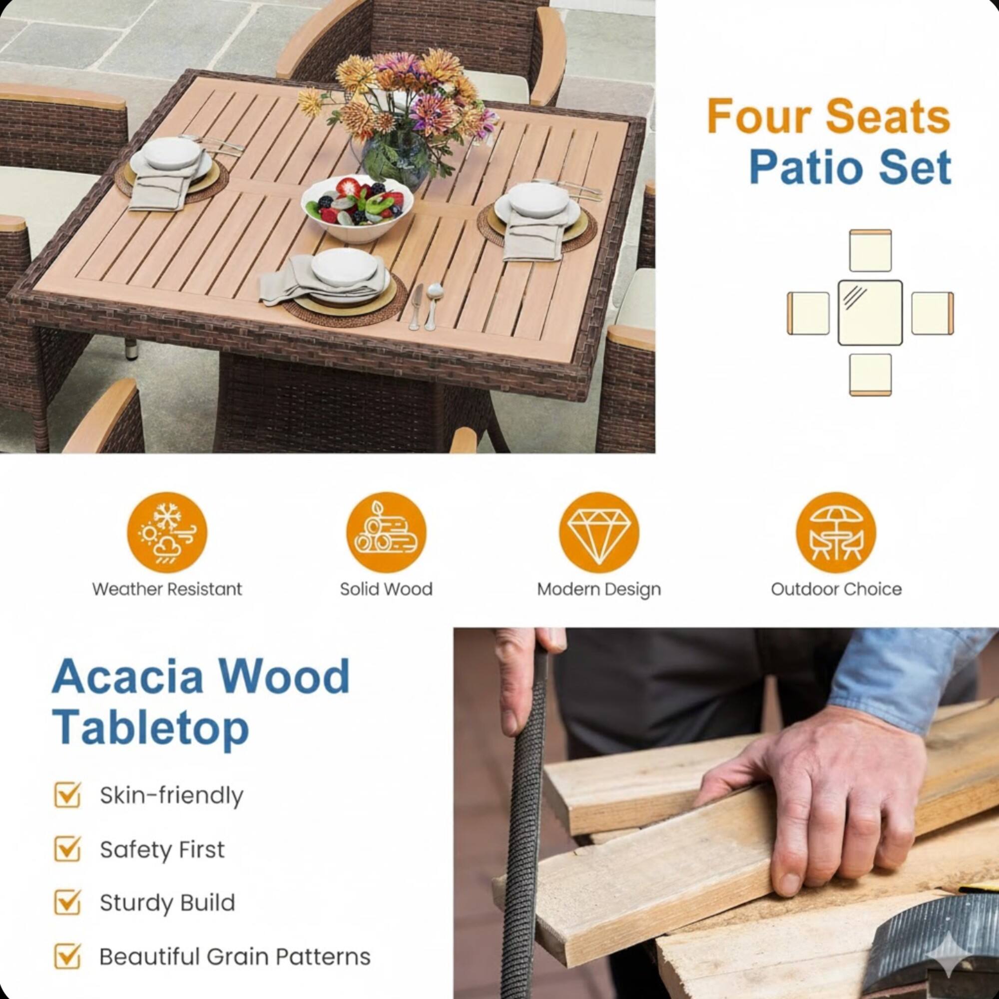 Four Seats Patio Set  
Weather Resistant  
Solid Wood  
Modern Design  
Outdoor Choice  

Acacia Wood Tabletop  
Skin-friendly  
Safety First  
Sturdy Build  
Beautiful Grain Patterns
