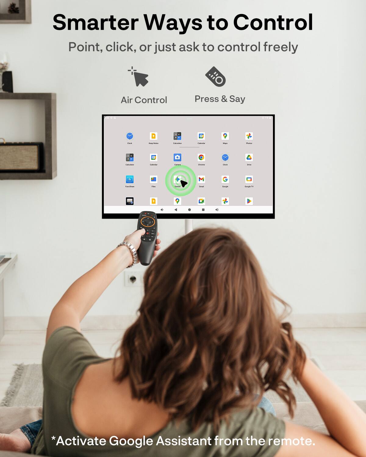 Smarter Ways to Control  
Point, click, or just ask to control freely  

Air Control  
Press & Say  

*Activate Google Assistant from the remote.