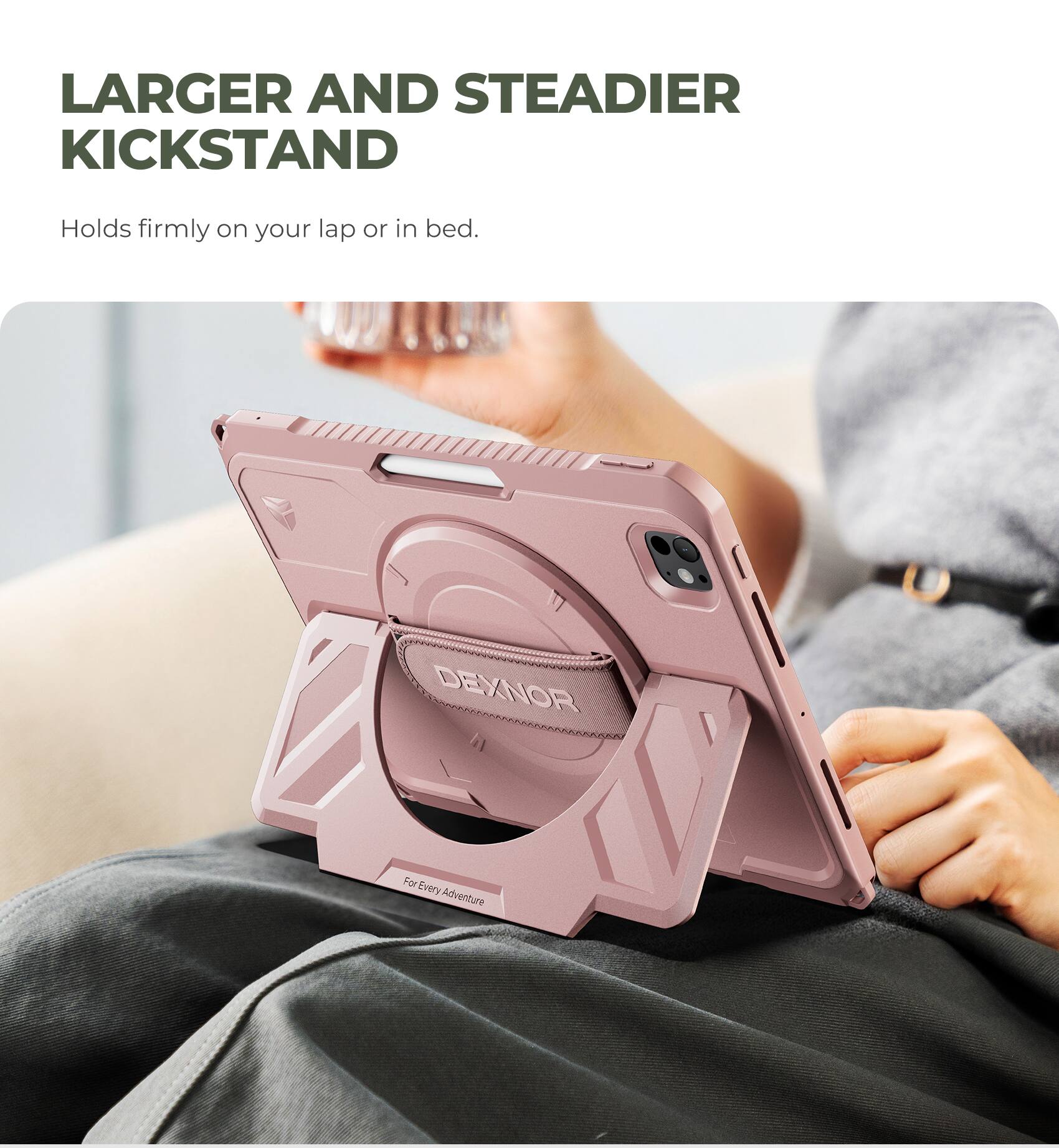 Larger and Steadier Kickstand  
Holds firmly on your lap or in bed.  
DEXNOR  
For Every Adventure