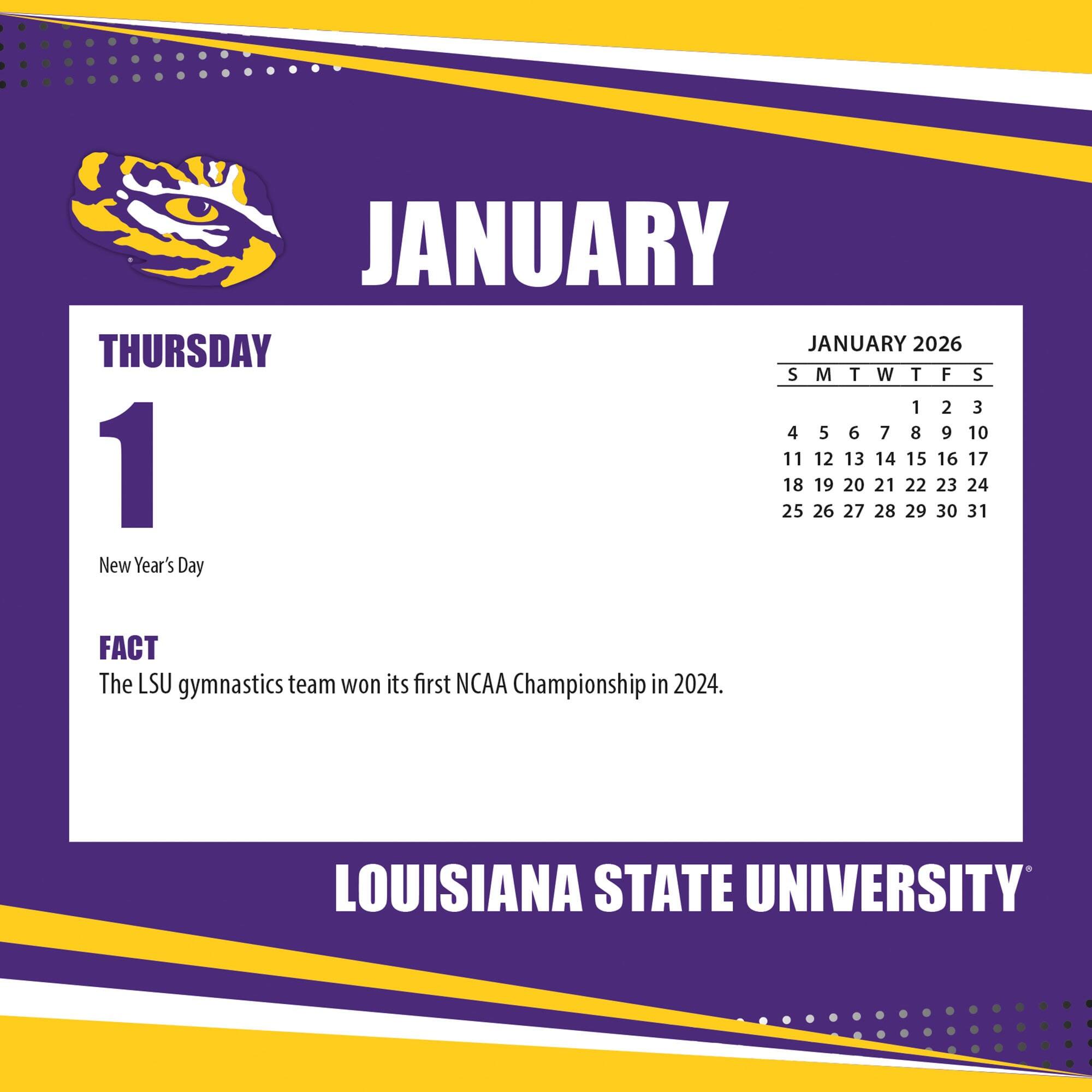 **JANUARY**

**THURSDAY 1**

New Year's Day

**FACT**

The LSU gymnastics team won its first NCAA Championship in 2024.

---

**JANUARY 2026**

S M T W T F S

1 2 3

4 5 6 7 8 9 10

11 12 13 14 15 16 17

18 19 20 21 22 23 24

25 26 27 28 29 30 31

---

LOUISIANA STATE UNIVERSITY