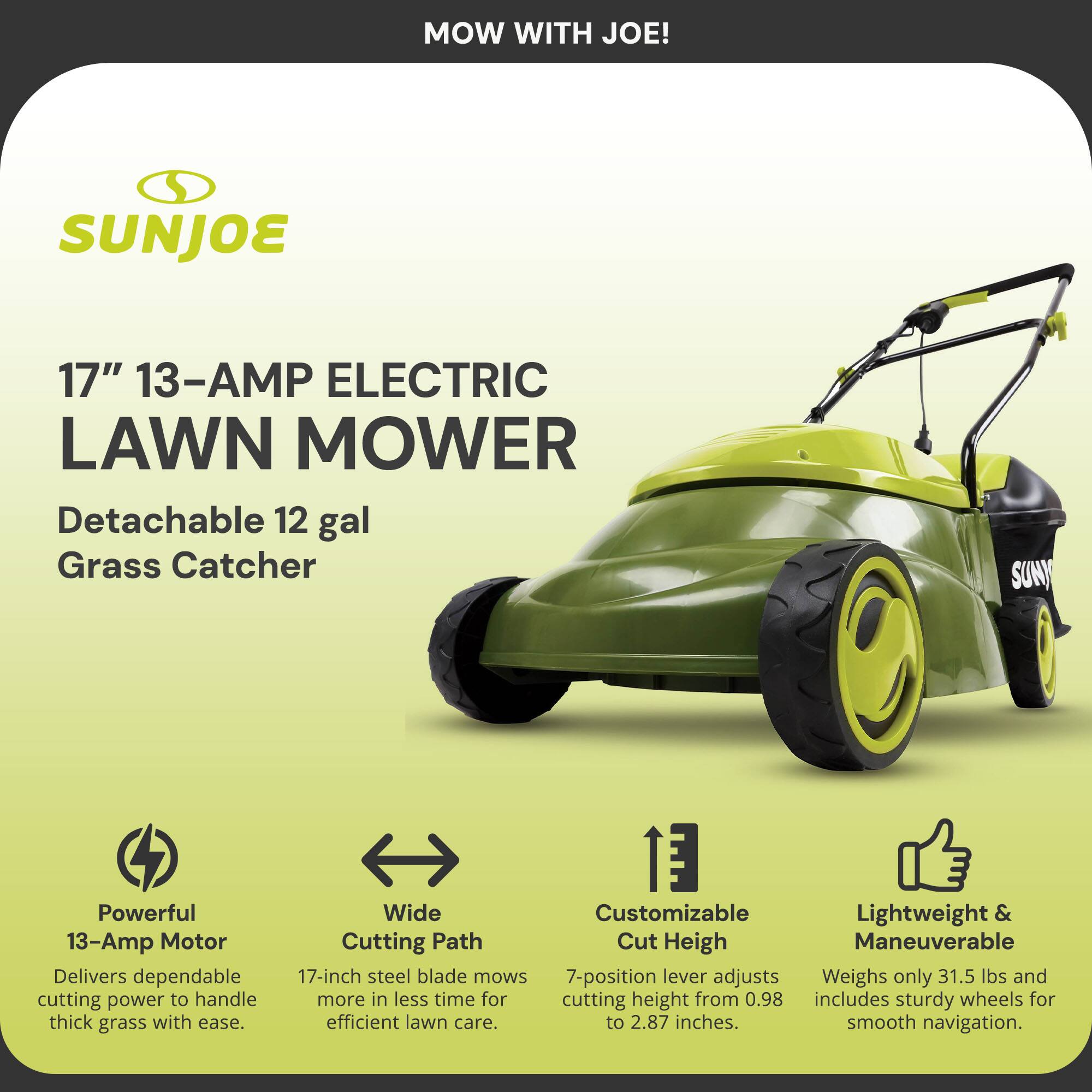 MOW WITH JOE!

SUNJOE

17" 13-AMP ELECTRIC LAWN MOWER

Detachable 12 gal Grass Catcher

Powerful 13-Amp Motor
Delivers dependable cutting power to handle thick grass with ease.

Wide Cutting Path
17-inch steel blade mows more in less time for efficient lawn care.

Customizable Cut Height
7-position lever adjusts cutting height from 0.98 to 2.87 inches.

Lightweight & Maneuverable
Weighs only 31.5 lbs and includes sturdy wheels for smooth navigation.