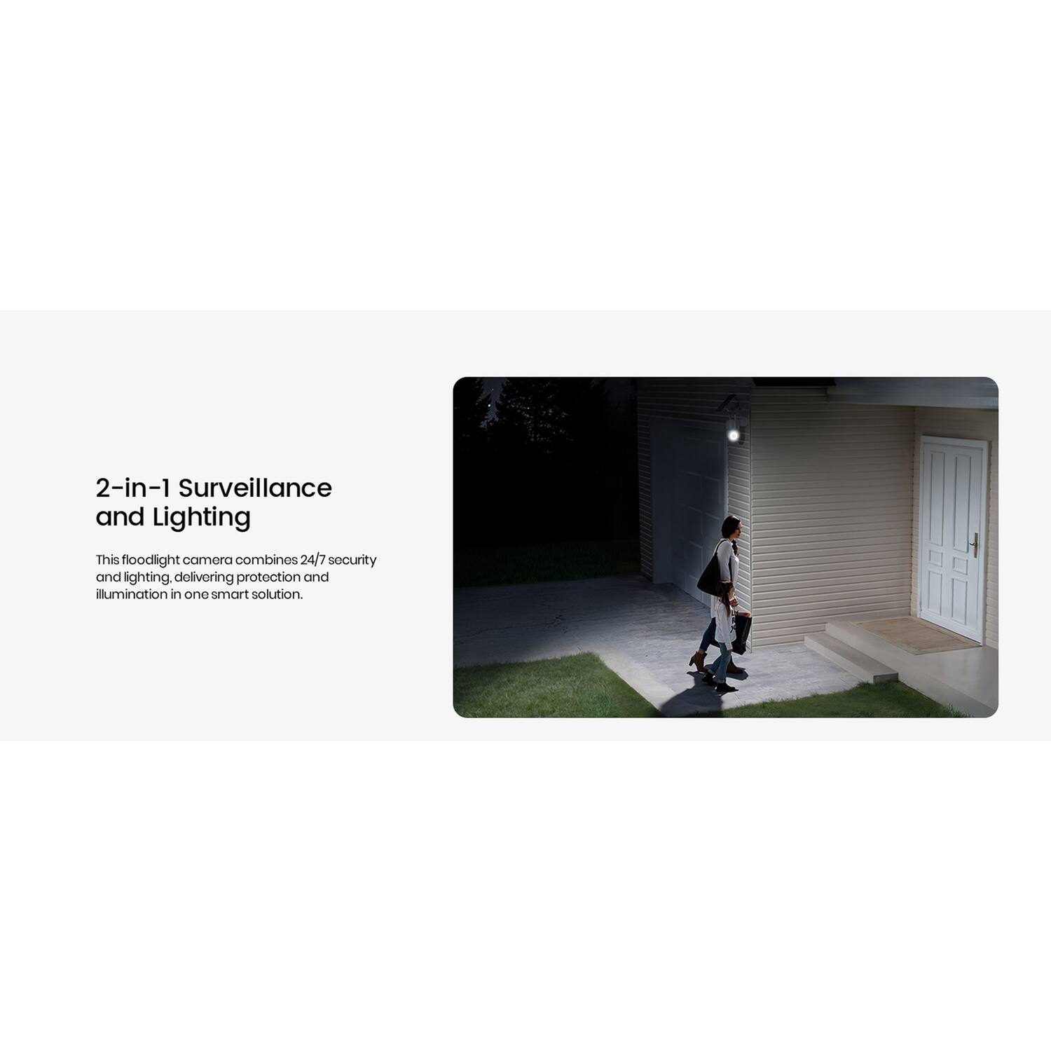 2-in-1 Surveillance and Lighting

This floodlight camera combines 24/7 security and lighting, delivering protection and illumination in one smart solution.