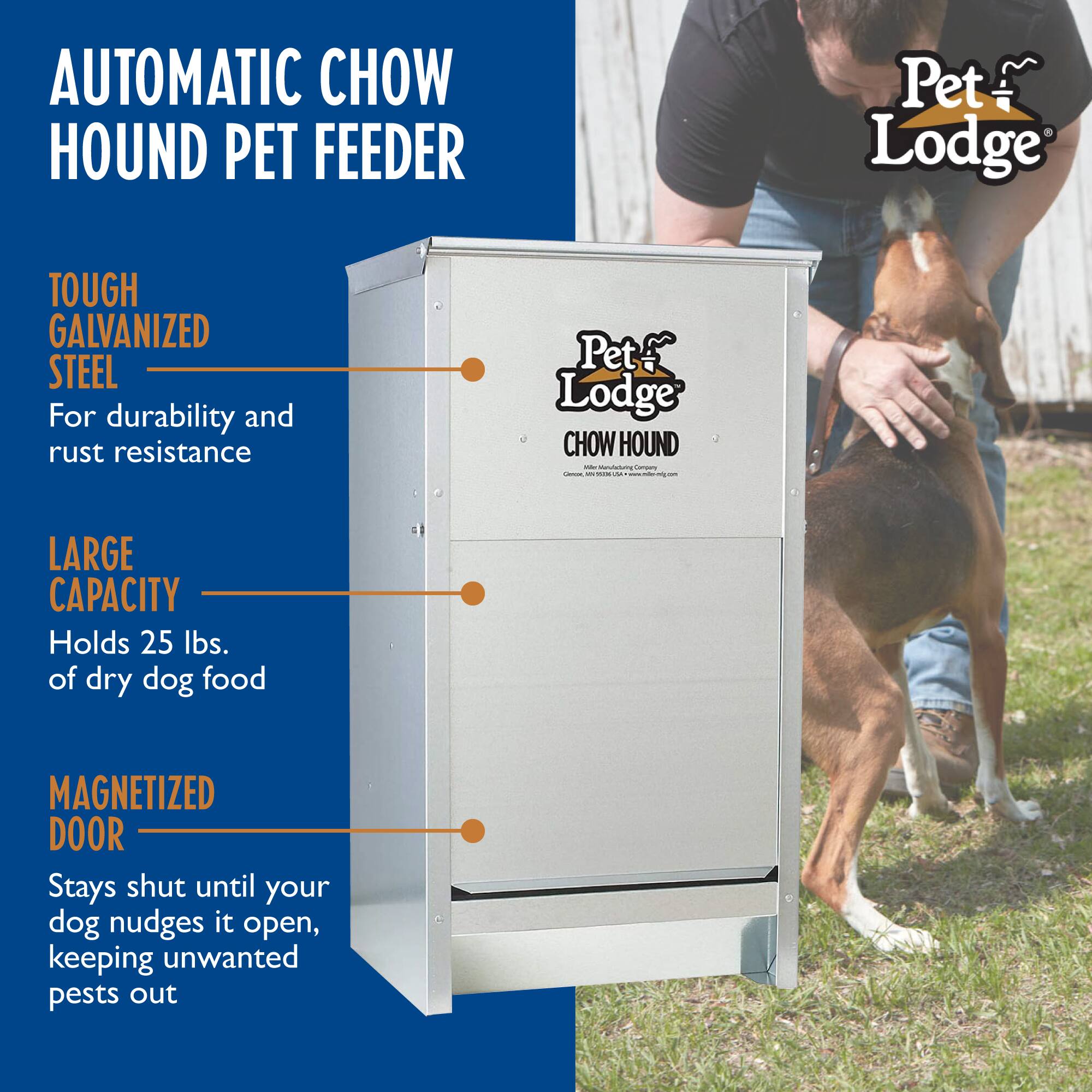 AUTOMATIC CHOW HOUND PET FEEDER

Pet Lodge TOUGH GALVANIZED STEEL
For durability and rust resistance

Pet Lodge CHOW HOUND

- LARGE CAPACITY
  Holds 25 lbs. of dry dog food

- MAGNETIZED DOOR
  Stays shut until your dog nudges it open, keeping unwanted pests out