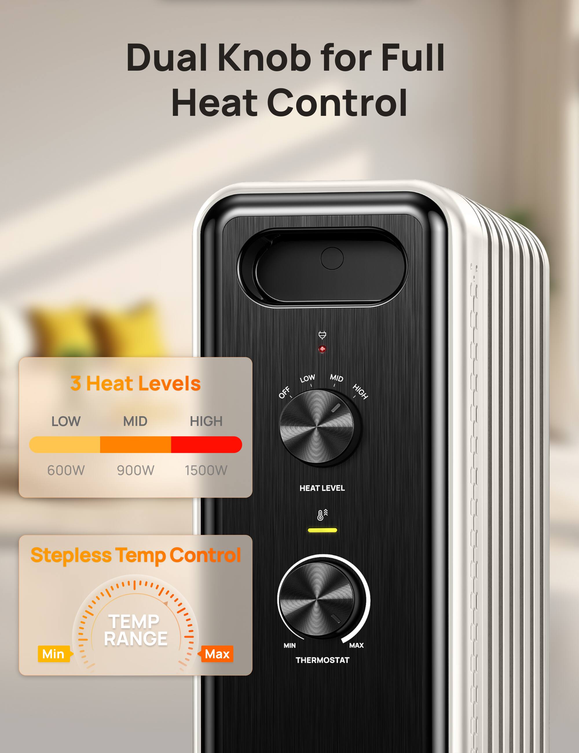 Dual Knob for Full Heat Control

3 Heat Levels
LOW OFF
MID HIGH

600W
900W
1500W

HEAT LEVEL

Stepless Temp Control
TEMP RANGE
Min
Max

MIN MAX THERMOSTAT