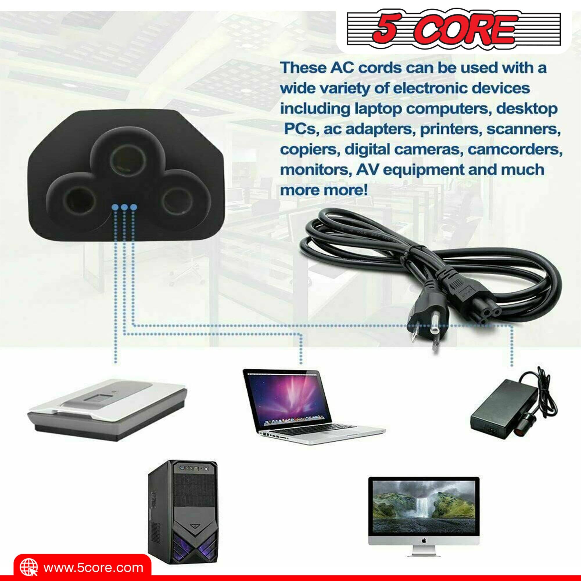 5 CORE: These AC cords can be used with a wide variety of electronic devices, including laptop computers, desktop PCs, AC adapters, printers, scanners, copiers, digital cameras, camcorders, monitors, AV equipment, and much more! Visit www.5core.com.