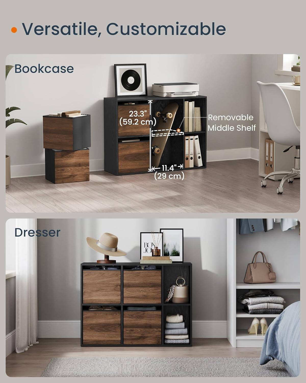 Versatile, Customizable

Bookcase
23.3" (59.2 cm)
Removable Middle Shelf
11.4" (29 cm)

Dresser