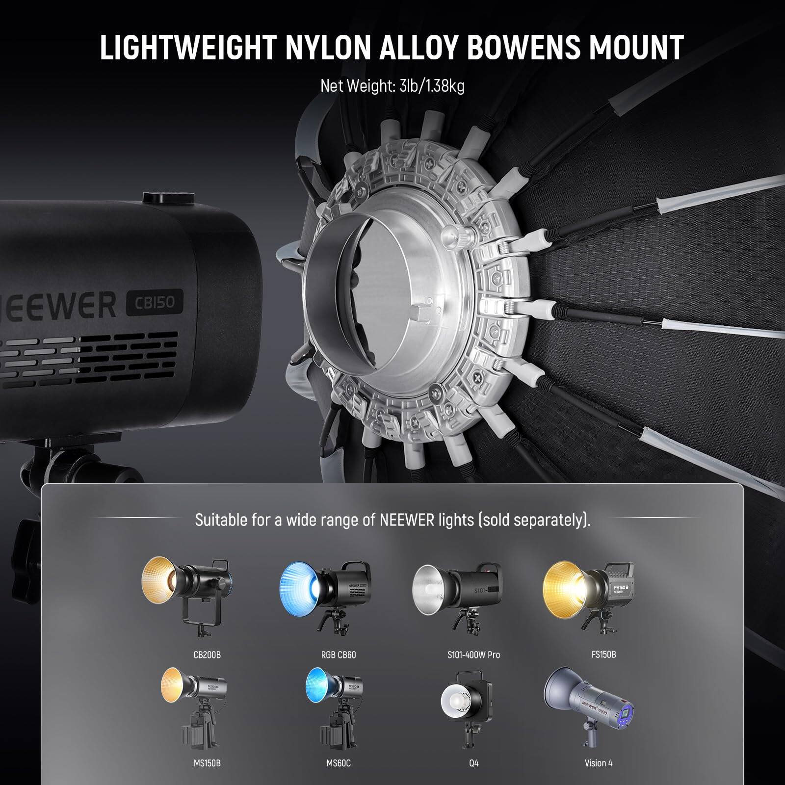 LIGHTWEIGHT NYLON ALLOY BOWENS MOUNT  
Net Weight: 3lb/1.38kg  

Suitable for a wide range of NEWEER lights (sold separately).  

CB2008  
RGB CB60  
S101-400W Pro  
FS150B  
MS1508  
MS60C  
Q4  
Vision 4