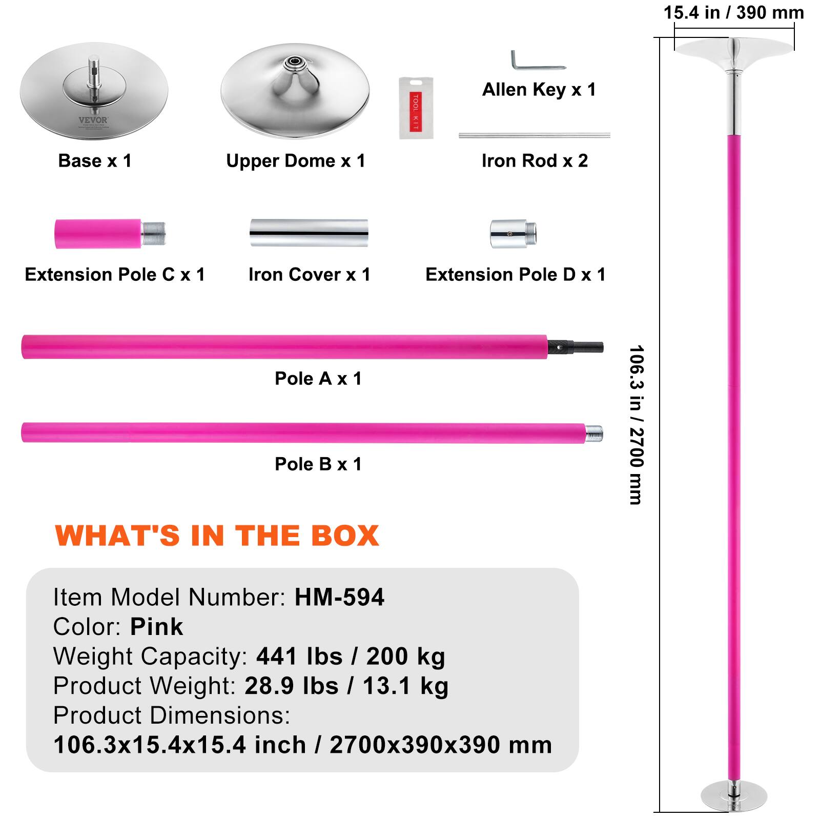 15.4 in / 390 mm

VEVOR TOOL KIT
Allen Key x 1
Base x 1
Upper Dome x 1
Iron Rod x 2
Extension Pole C x 1
Iron Cover x 1
Extension Pole D x 1
Pole A x 1
Pole B x 1

WHAT'S IN THE BOX

Item Model Number: HM-594
Color: Pink
Weight Capacity: 441 lbs / 200 kg
Product Weight: 28.9 lbs / 13.1 kg
Product Dimensions: 106.3x15.4x15.4 inch / 2700x390x390 mm