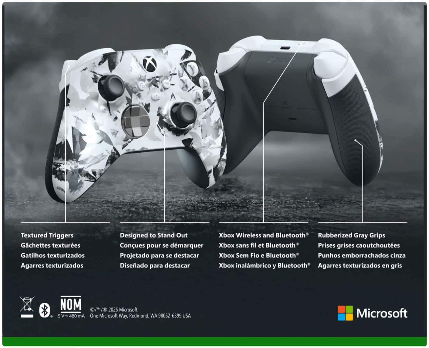 **Textured Triggers**
Gatillos texturizados
Gatilhos texturizados
Agarres texturizados
**Designed to Stand Out**
Conques pour se démarquer
Projetado para se destacar
Diseñado para destacar
**Xbox Wireless and Bluetooth**
Xbox sans fil et Bluetooth
Xbox Sem Fio e Bluetooth
Xbox inalámbrico y Bluetooth
**Rubberized Gray Grips**
Prises grises caoutchoutées
Punhos emborrachados cinza
Agarres texturizados en gris
**NOM**
5 V - 480 mA
© 1/1/2025 Microsoft.
One Microsoft Way, Redmond, WA 98052-6399 USA
Microsoft