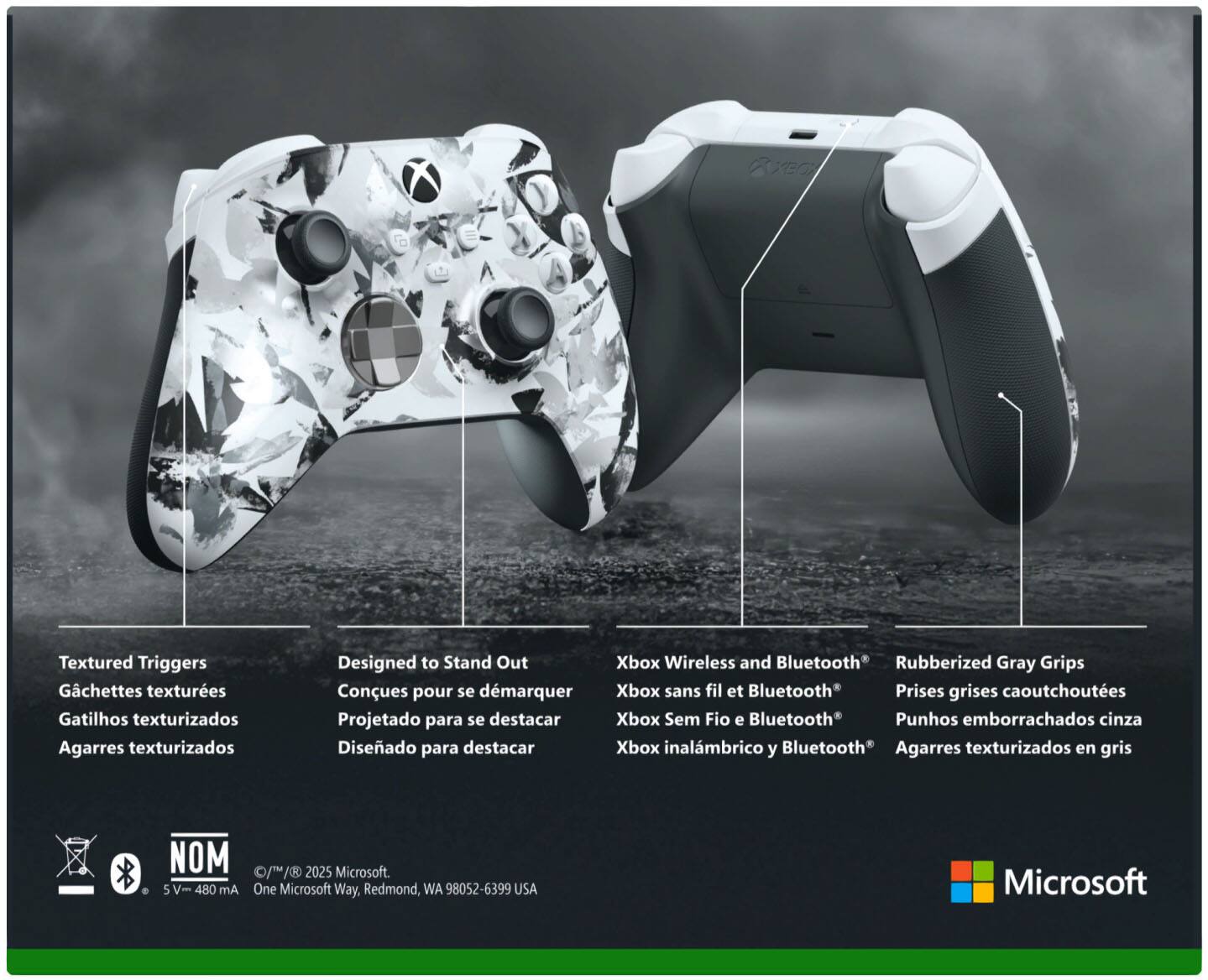 **Textured Triggers**  
Gatillos texturizados  
Gatilhos texturizados  
Agarres texturizados  

**Designed to Stand Out**  
Conques pour se démarquer  
Projetado para se destacar  
Diseñado para destacar  

**Xbox Wireless and Bluetooth**  
Xbox sans fil et Bluetooth  
Xbox Sem Fio e Bluetooth  
Xbox inalámbrico y Bluetooth  

**Rubberized Gray Grips**  
Prises grises caoutchoutées  
Punhos emborrachados cinza  
Agarres texturizados en gris  

**NOM**  
5 V - 480 mA  

© 1/1/2025 Microsoft.  
One Microsoft Way, Redmond, WA 98052-6399 USA  

Microsoft