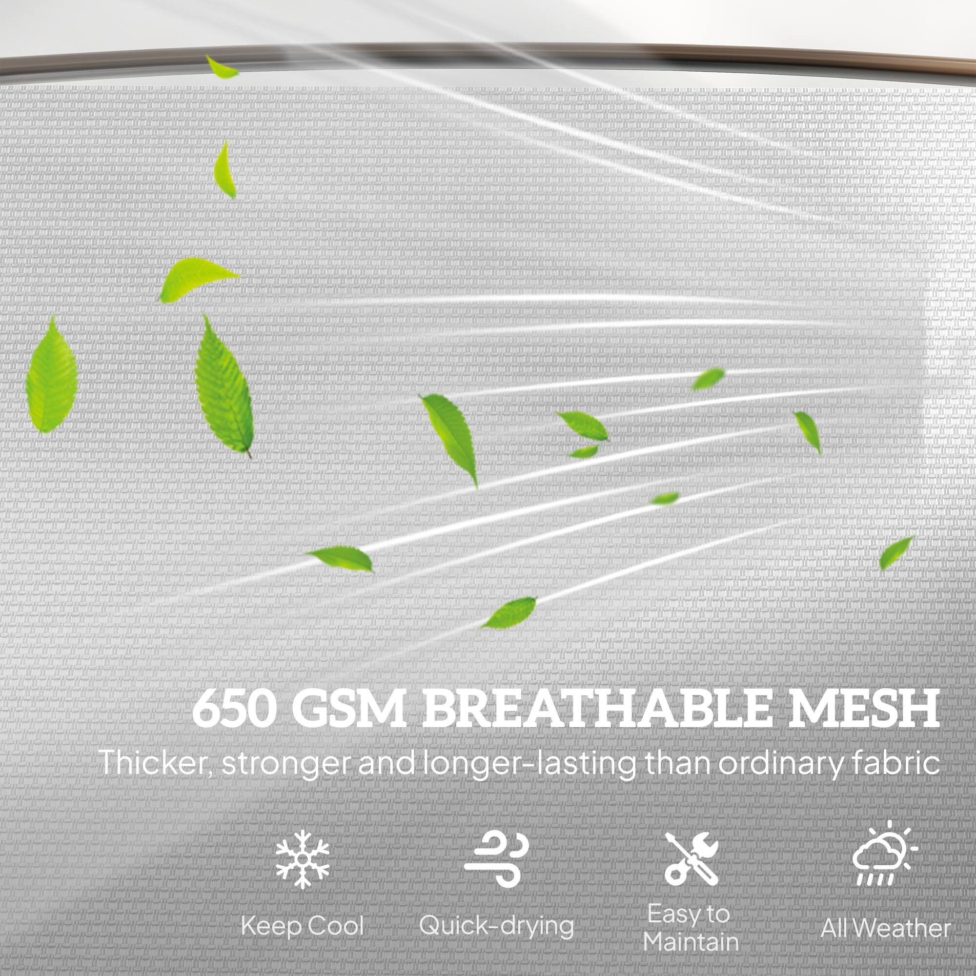650 GSM BREATHABLE MESH  
Thicker, stronger and longer-lasting than ordinary fabric  

- Keep Cool  
- Quick-drying  
- Easy to Maintain  
- All Weather