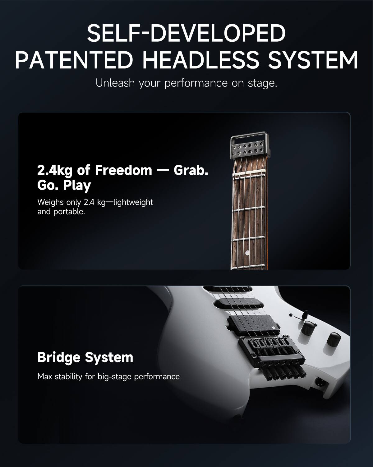 SELF-DEVELOPED PATENTED HEADLESS SYSTEM  
Unleash your performance on stage.

2.4kg of Freedom — Grab. Go. Play  
Weighs only 2.4 kg—lightweight and portable.

Bridge System  
Max stability for big-stage performance