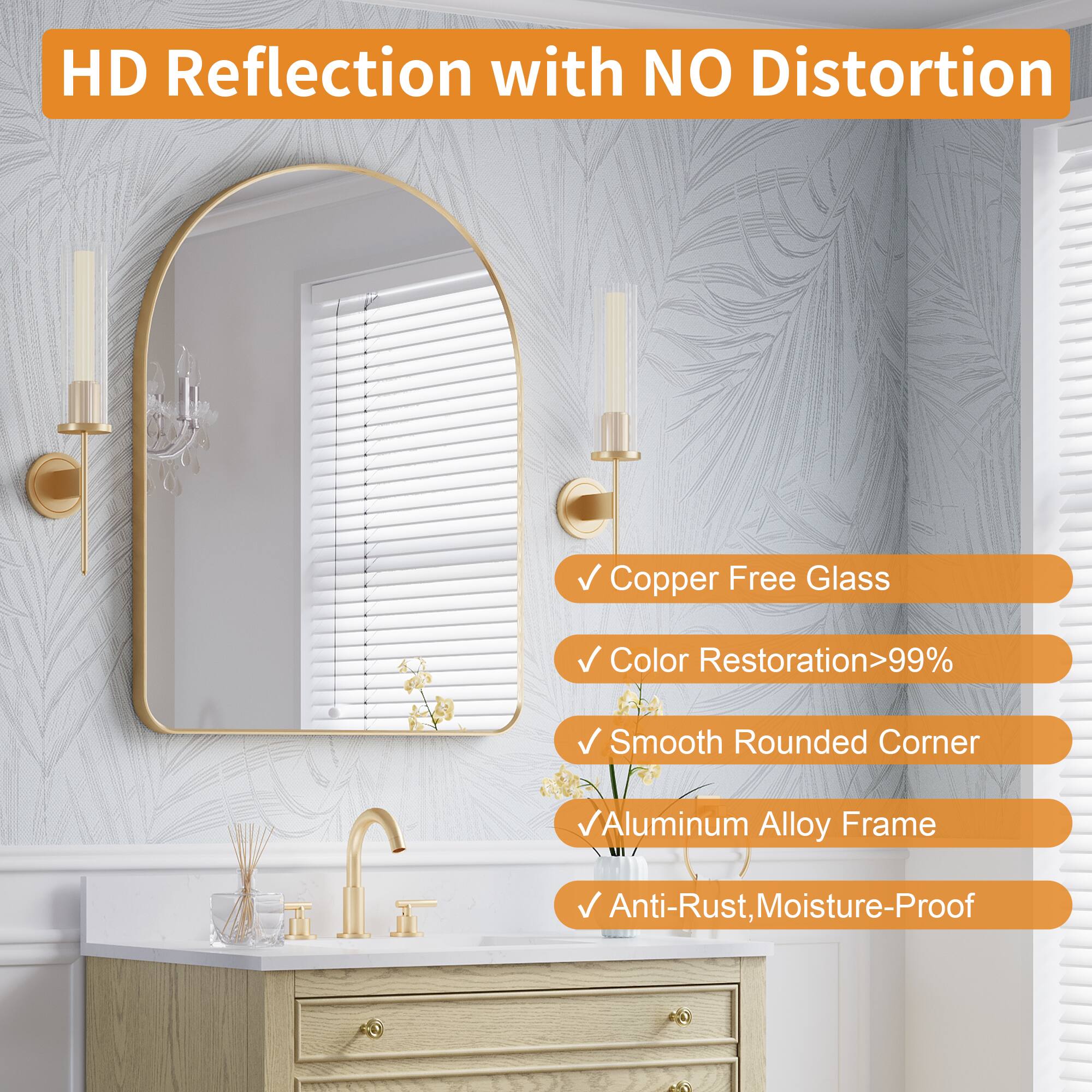 HD Reflection with NO Distortion  
Copper Free Glass  
Color Restoration>99%  
Smooth Rounded Corner  
Aluminum Alloy Frame  
Anti-Rust, Moisture-Proof