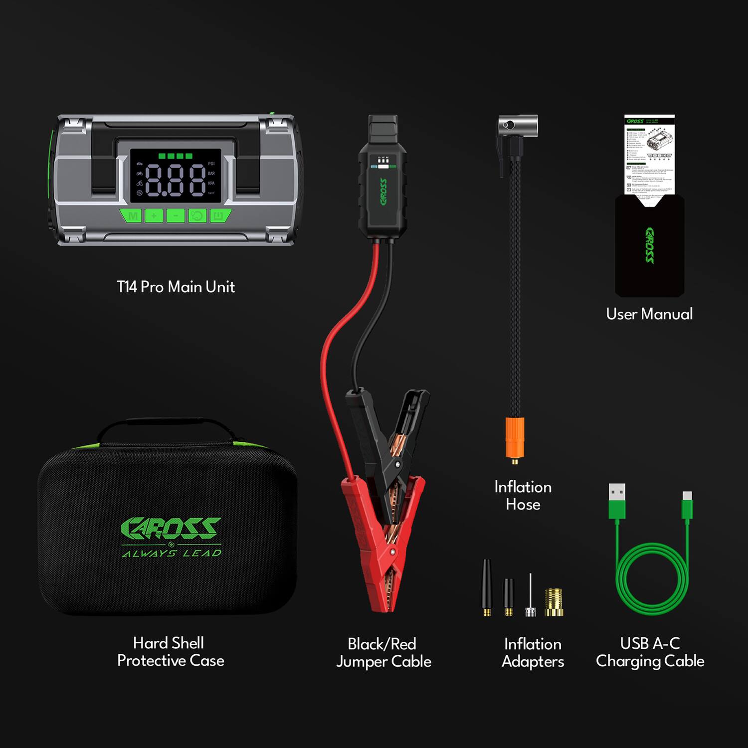 CdT - - 8.88 - M + O 1 T14 Pro Main Unit Z20R0 d - - !  
22022 User Manual  
CAROSS  
ALWAYS LEAD  
Inflation Hose  
Hard Shell Protective Case  
Black/Red Jumper Cable  
Inflation Adapters  
USB A-C Charging Cable