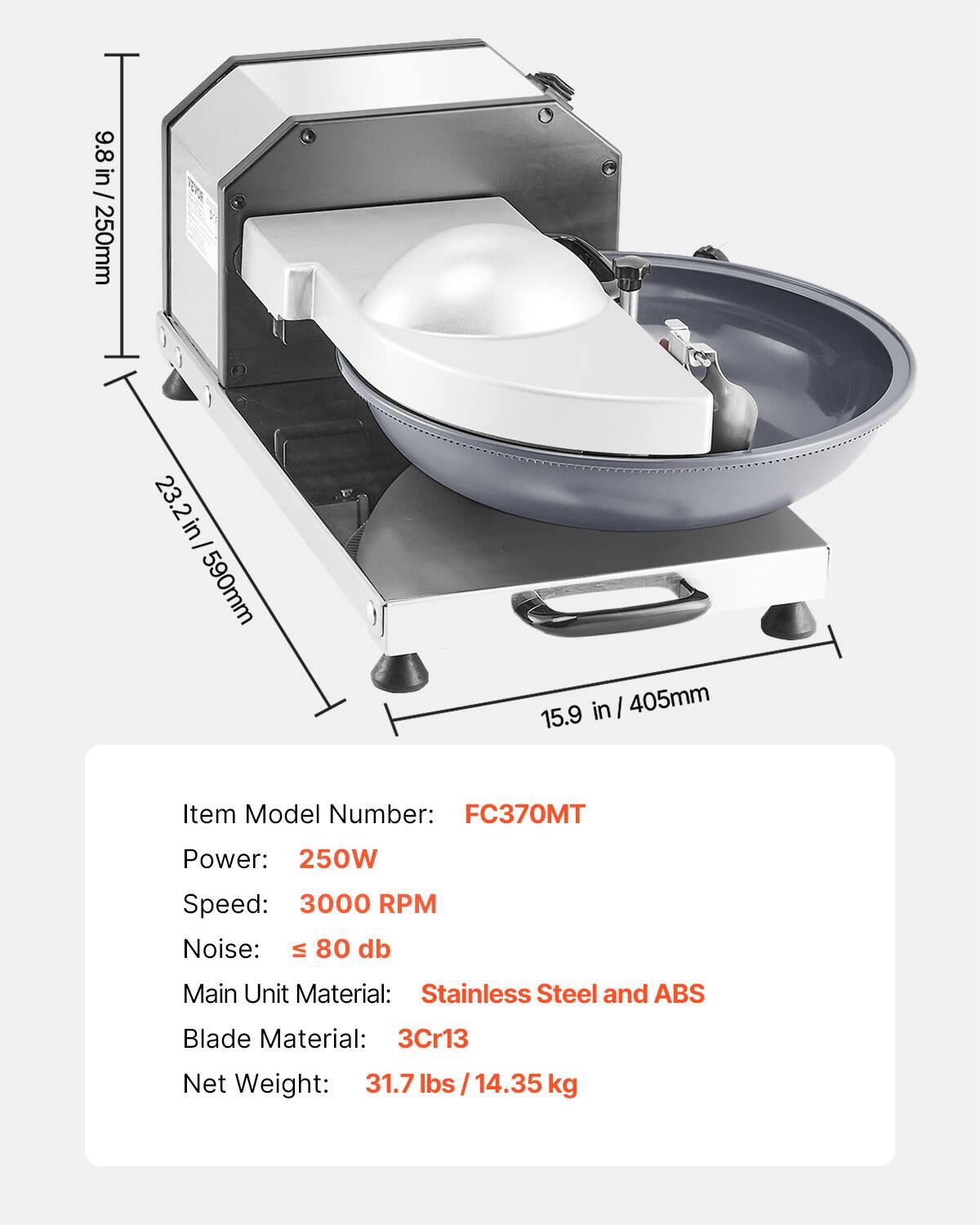 9.8 in / 250mm  
23.2 in / 590mm  
15.9 in / 405mm  

Item Model Number: FC370MT  
Power: 250W  
Speed: 3000 RPM  
Noise: ≤ 80 dB  
Main Unit Material: Stainless Steel and ABS  
Blade Material: 3Cr13  
Net Weight: 31.7 lbs / 14.35 kg