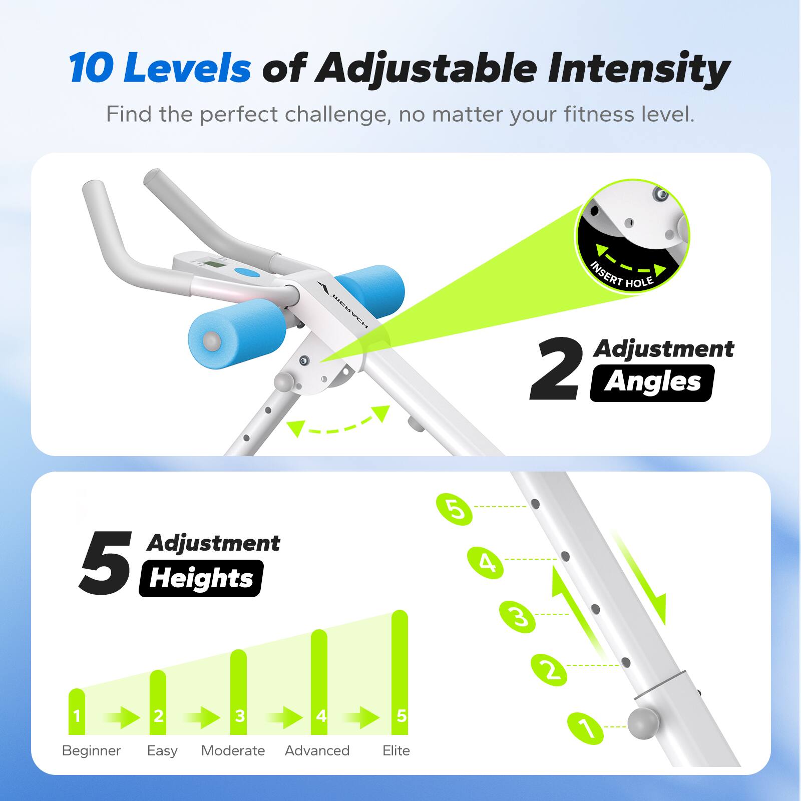 10 Levels of Adjustable Intensity  
Find the perfect challenge, no matter your fitness level.  

EMVCH NIES INSERT HOLE  
Adjustment 2 Angles  
Adjustment 5 Heights  

1 2 3 4 5  
Beginner Easy Moderate Advanced Elite