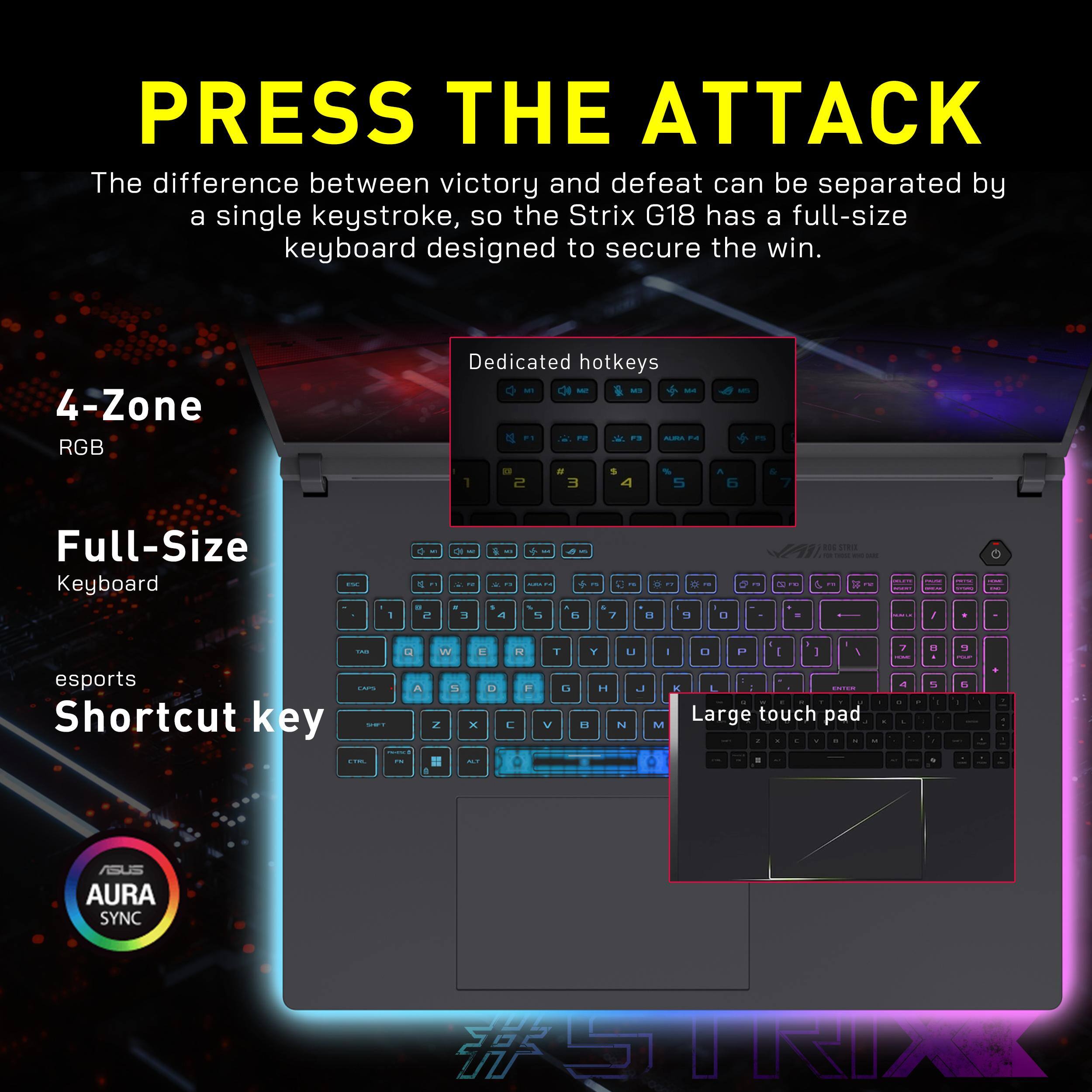 PRESS THE ATTACK

The difference between victory and defeat can be separated by a single keystroke, so the Strix G18 has a full-size keyboard designed to secure the win.

- 4-Zone RGB
- Dedicated hotkeys
- Full-Size Keyboard
- esports Shortcut key
- Large touch pad

AURA SYNC