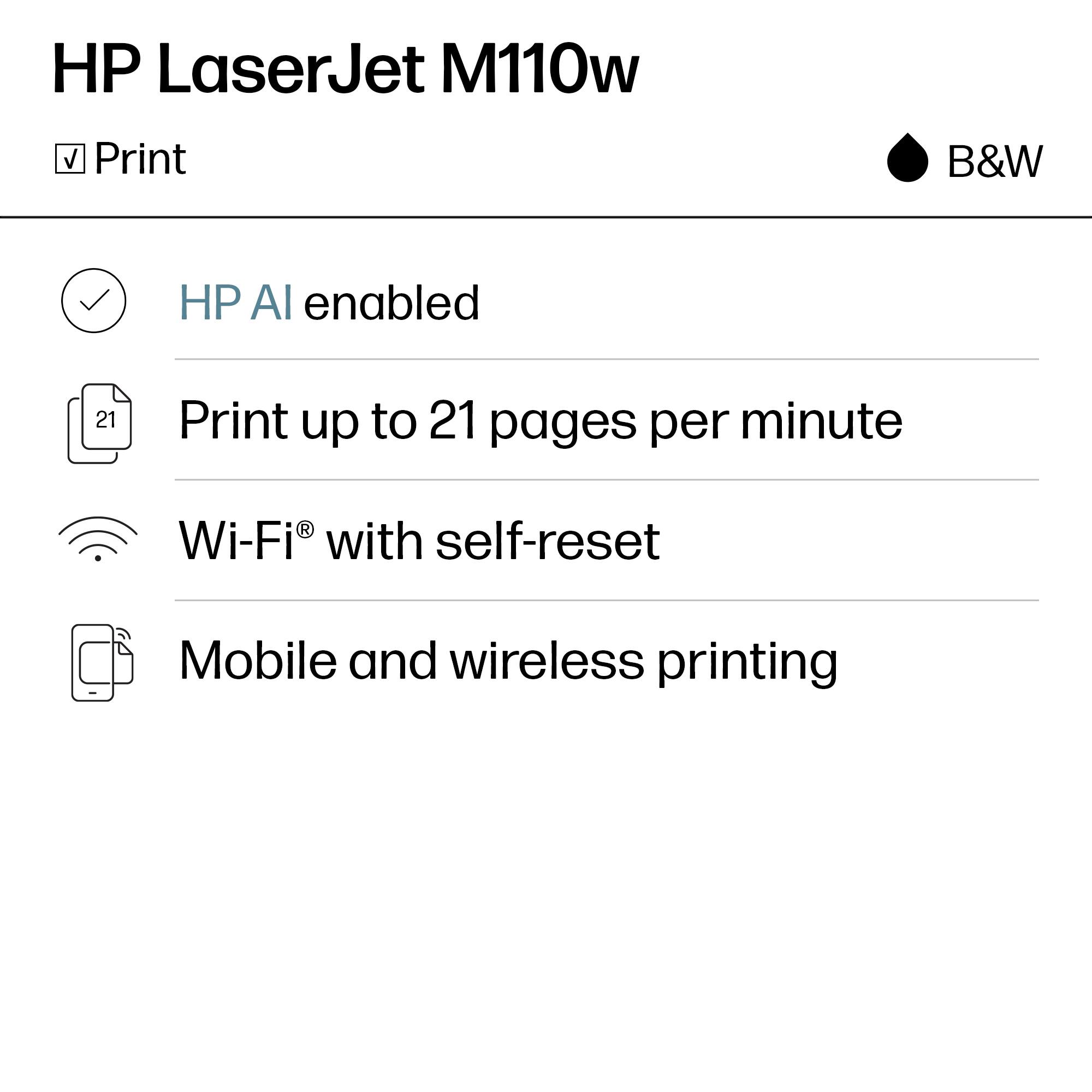 HP LaserJet M110w  
B&W

- Print
- HP AI enabled
- Print up to 21 pages per minute
- Wi-Fi® with self-reset
- Mobile and wireless printing