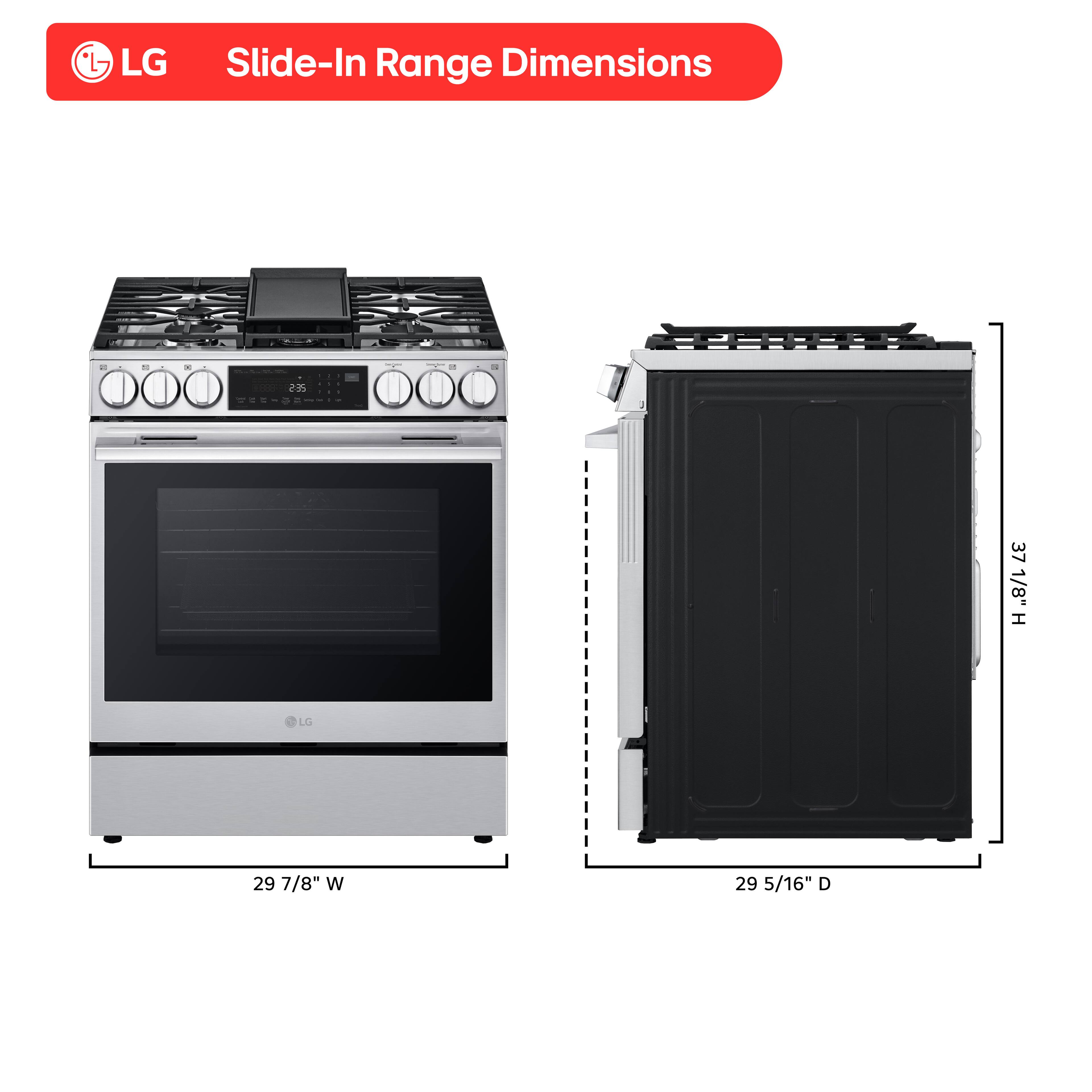LG Slide-In Range Dimensions: 25 37 1/8" H x 29 7/8" W x 29 5/16" D.