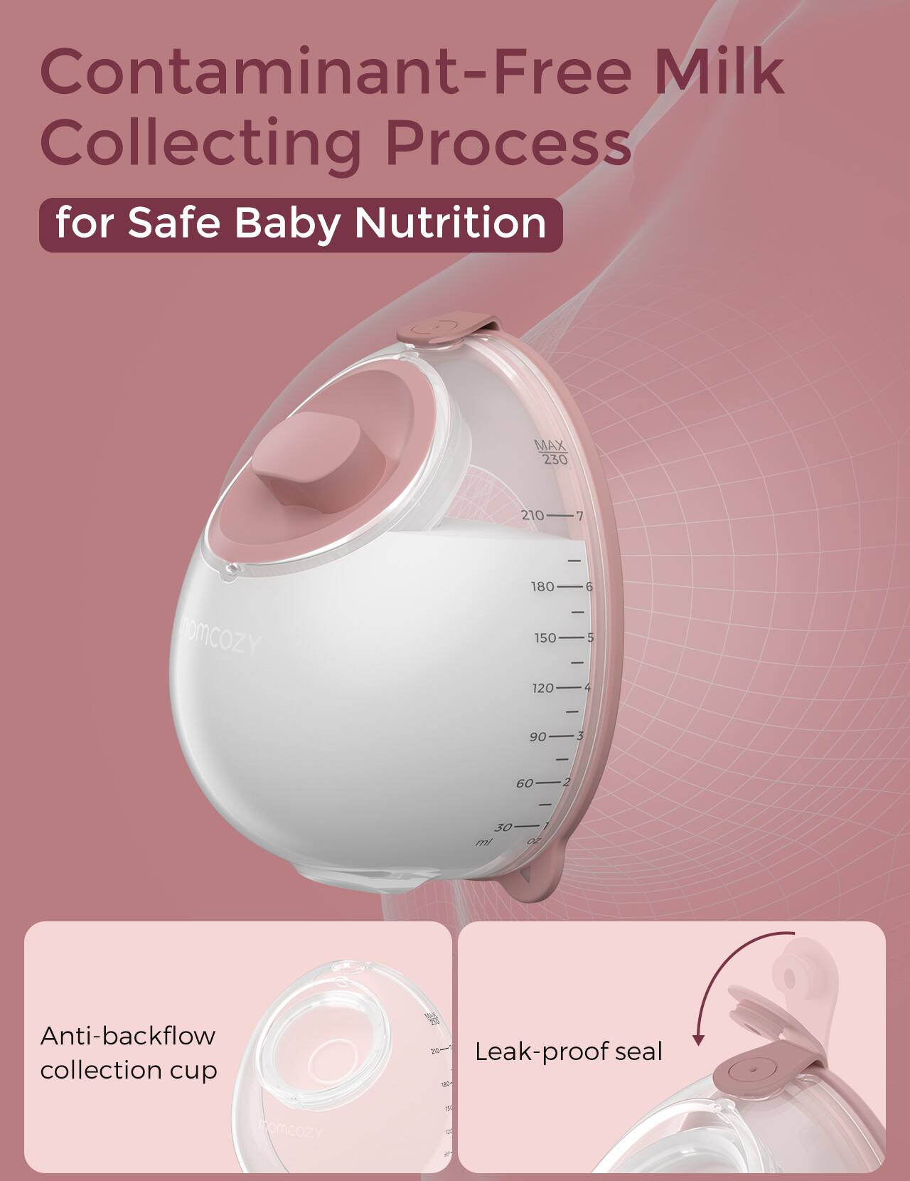 Contaminant-Free Milk Collecting Process for Safe Baby Nutrition

Anti-backflow collection cup
Leak-proof seal

MAX 230 210 7
180 150 120 5
90 3 - 60 2
30 ml

momcozY