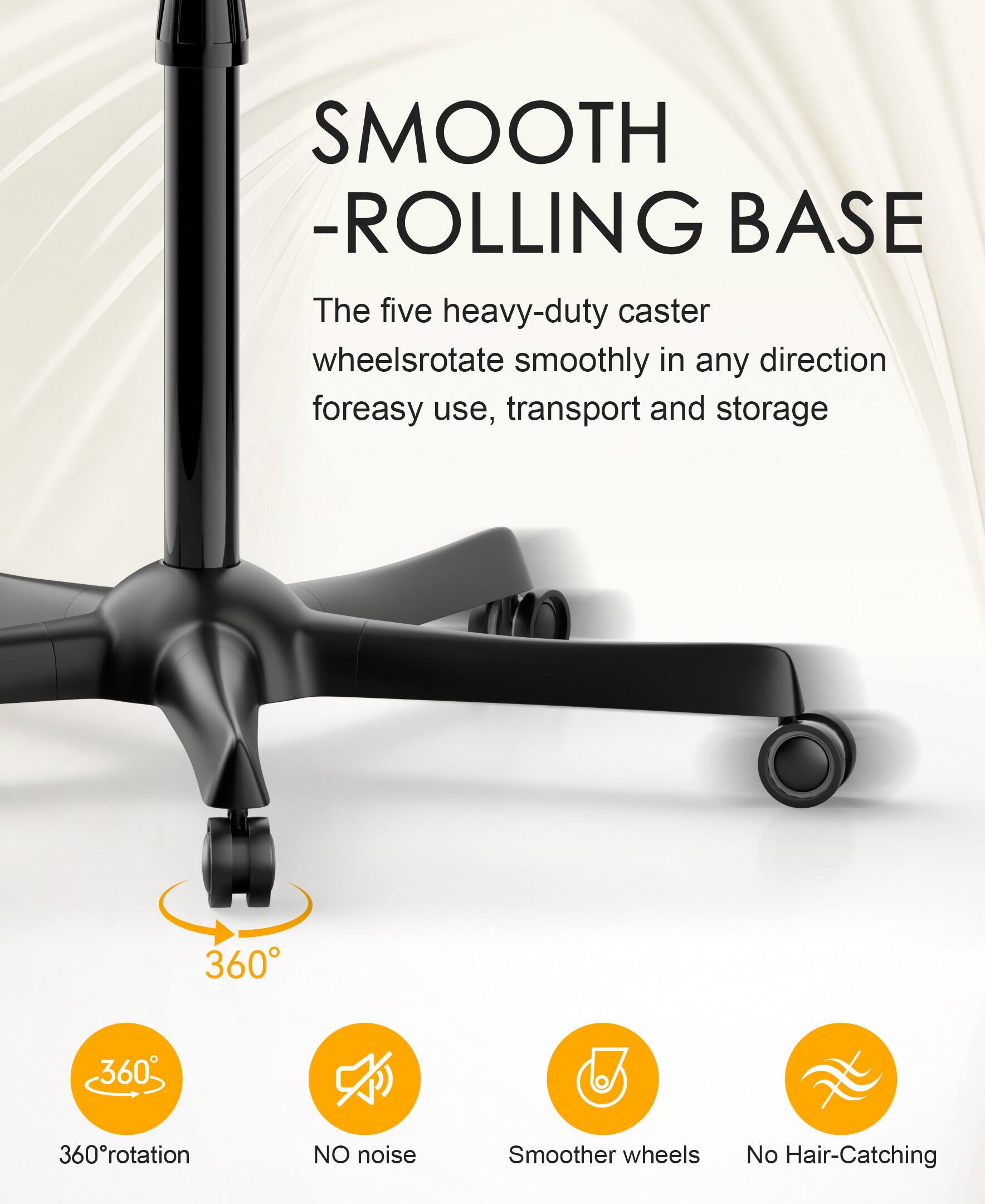 SMOOTH ROLLING BASE

The five heavy-duty caster wheels rotate smoothly in any direction for easy use, transport, and storage.

- 360° rotation
- NO noise
- Smoother wheels
- No Hair-Catching
