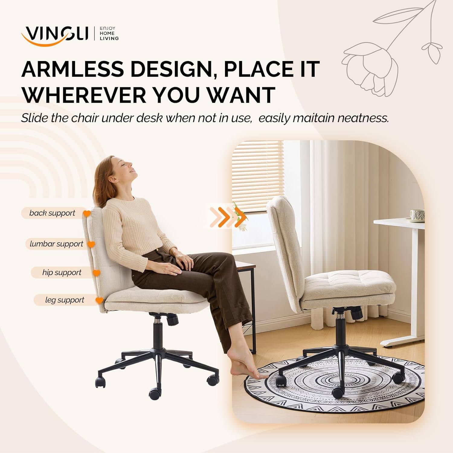 VINGLI HOME LIVING

ARMLESS DESIGN, PLACE IT WHEREVER YOU WANT

Slide the chair under desk when not in use, easily maintain neatness.

back support
lumbar support
hip support
leg support