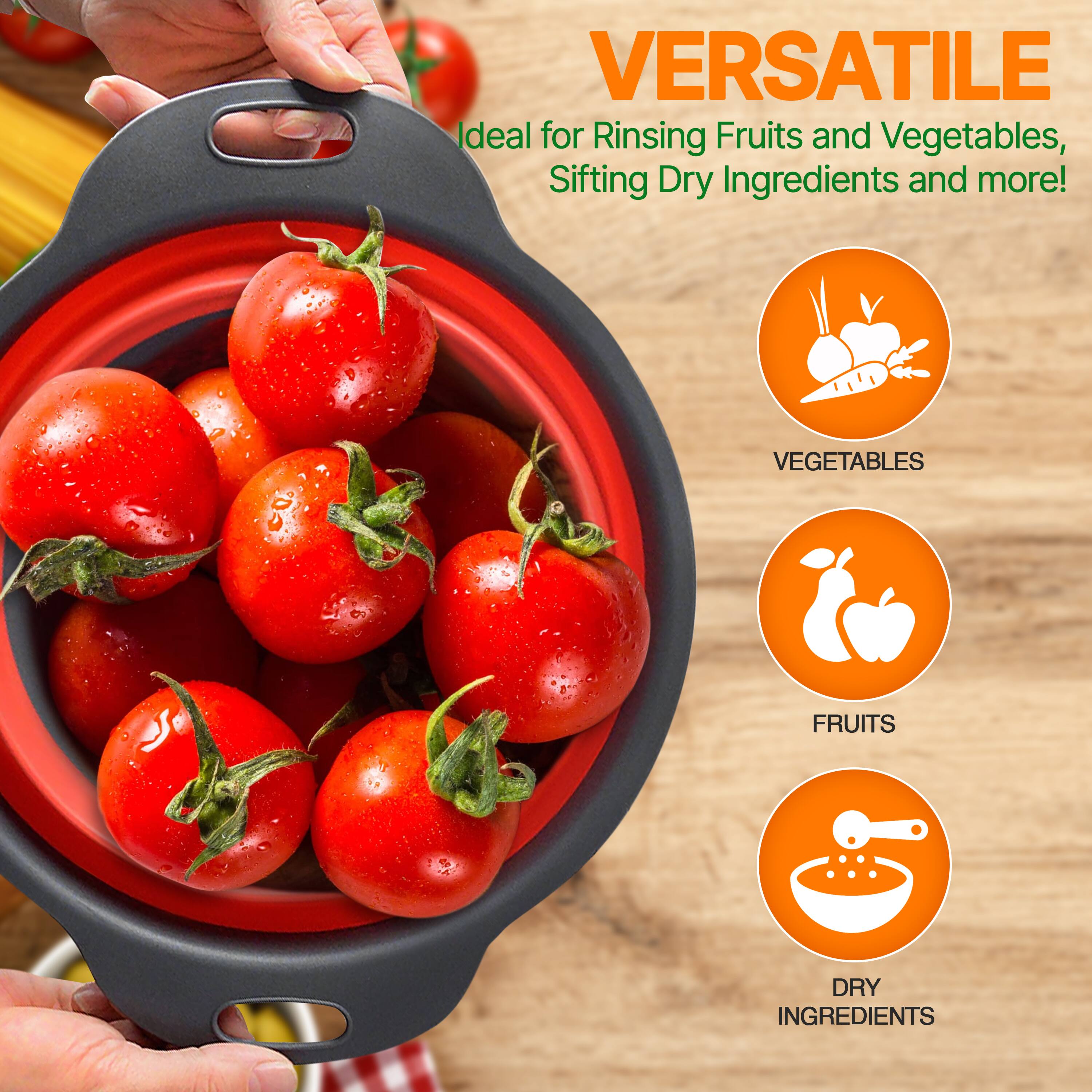 VERSATILE  
Ideal for Rinsing Fruits and Vegetables, Sifting Dry Ingredients and more!  
VEGETABLES  
FRUITS  
DRY INGREDIENTS