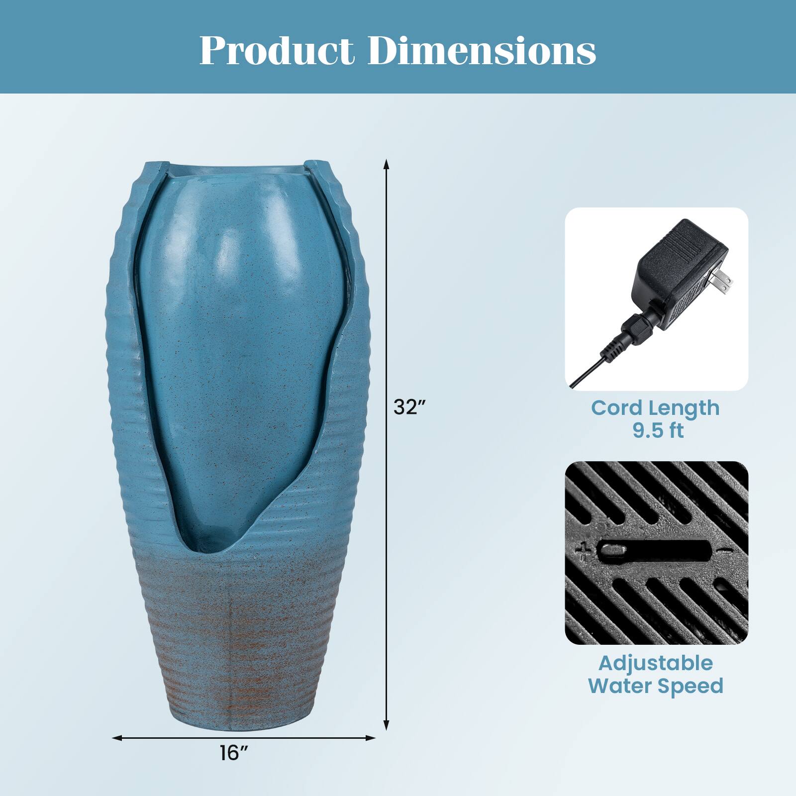 Product Dimensions  
32"  
Cord Length 9.5 ft  
Adjustable Water Speed 16"