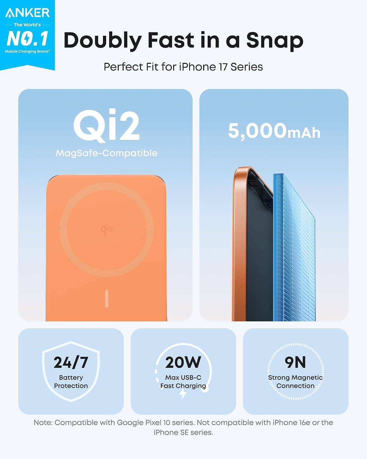 ANKER The World's NO.1 Doubly Fast in a Snap Mobile Charging Brand Perfect Fit for iPhone 17 Series Qi2 MagSafe-Compatible 5,000mAh 24/7 Battery Protection 20W Max USB-C Fast Charging 9N Strong Magnetic Connection Note: Compatible with Google Pixel 10 series. Not compatible with iPhone 16e or the iPhone SE series.
