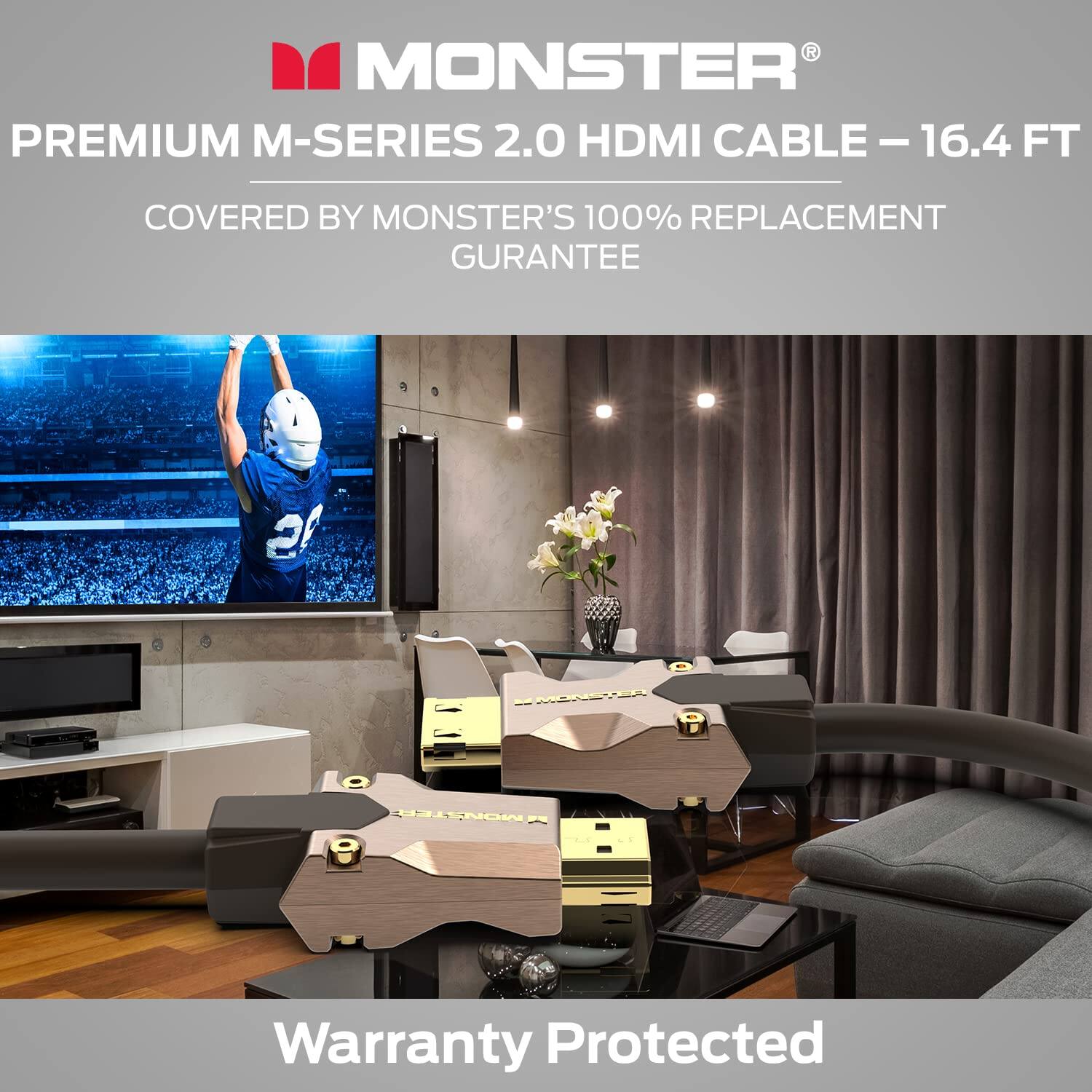 MONSTER PREMIUM M-SERIES 2.0 HDMI CABLE - 16.4 FT  
COVERED BY MONSTER'S 100% REPLACEMENT GUARANTEE  
Warranty Protected