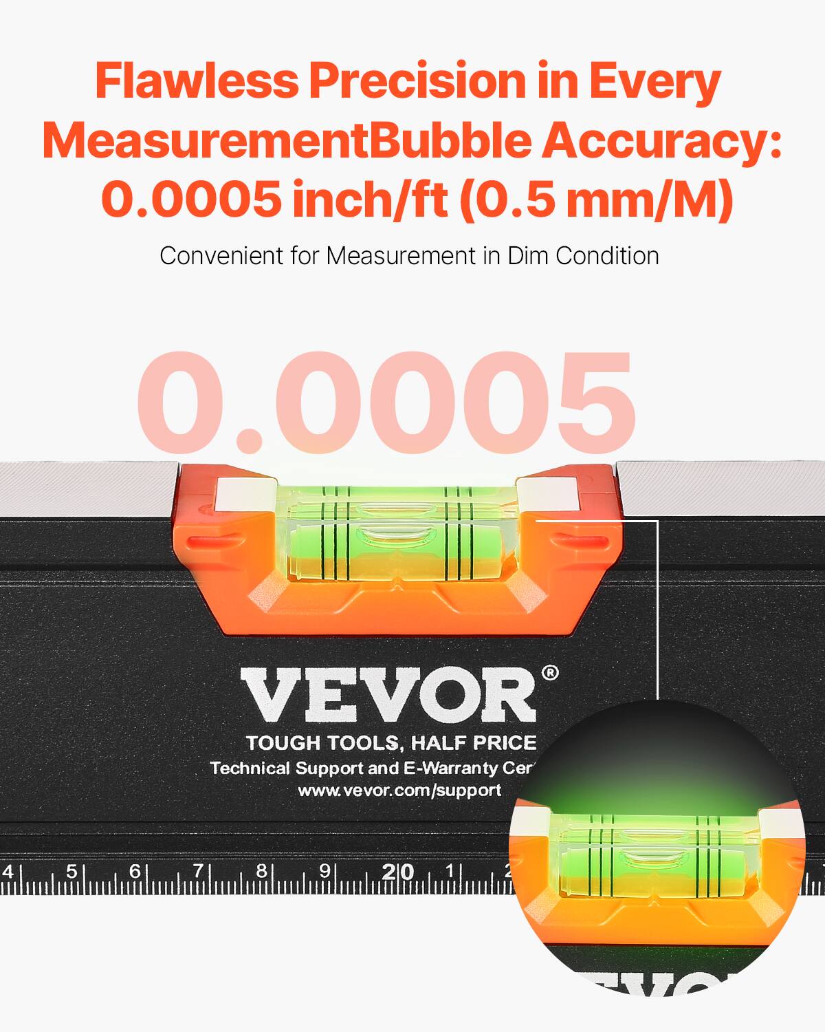 Flawless Precision in Every Measurement  
Bubble Accuracy: 0.0005 inch/ft (0.5 mm/M)  
Convenient for Measurement in Dim Condition  

0.0005  

VEVOR  
TOUGH TOOLS, HALF PRICE  
Technical Support and E-Warranty Cer  
www.vevor.com/support
