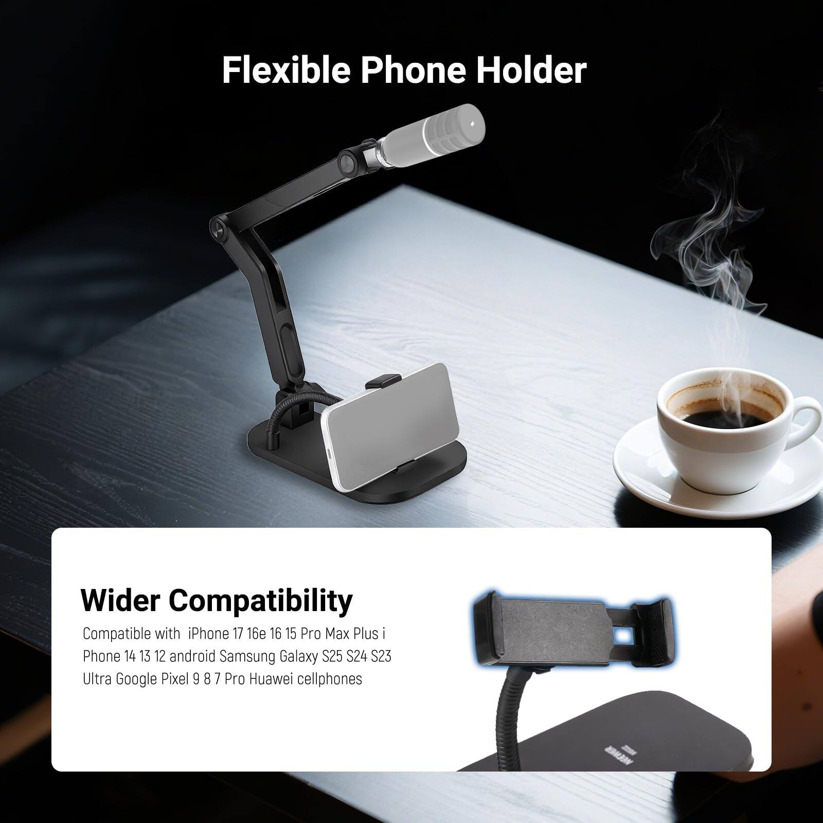 Flexible Phone Holder  
Wider Compatibility  

Compatible with iPhone 17, 16e, 16, 15 Pro Max Plus, iPhone 14, 13, 12, android Samsung Galaxy S24, S23 Ultra, Google Pixel 9, 8, 7 Pro, Huawei cellphones