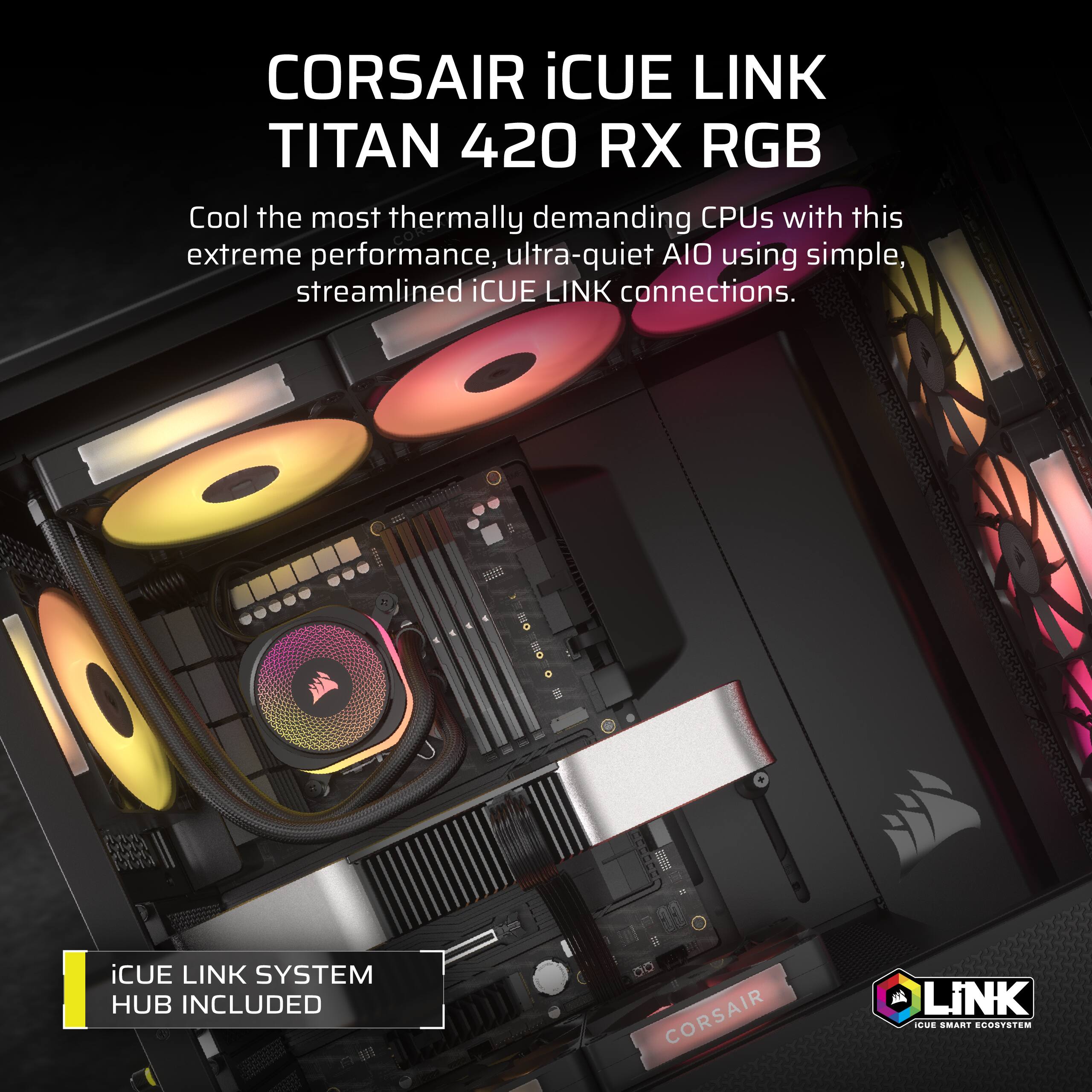 CORSAIR iCUE LINK TITAN 420 RX RGB

Cool the most thermally demanding CPUs with this extreme performance, ultra-quiet AIO using simple, streamlined iCUE LINK connections.

iCUE LINK SYSTEM HUB INCLUDED

iCUE SMART ECOSYSTEM