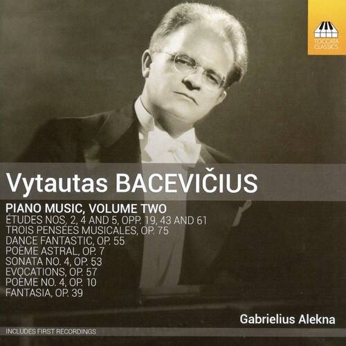 Vytautas BACEVIČIUS

PIANO MUSIC, VOLUME TWO

ETUDES NOS. 2, 4 AND 5, OPP. 19, 43 AND 61  
TROIS PENSEES MUSICALES, OP. 75  
DANCE FANTASTIC, OP. 55  
POEME ASTRAL, OP. 7  
SONATA NO. 4, OP. 53  
EVOCATIONS, OP. 57  
POEME NO. 4, OP. 10  
FANTASIA, OP. 39  

INCLUDES FIRST RECORDINGS  

Gabrielius Alekna
