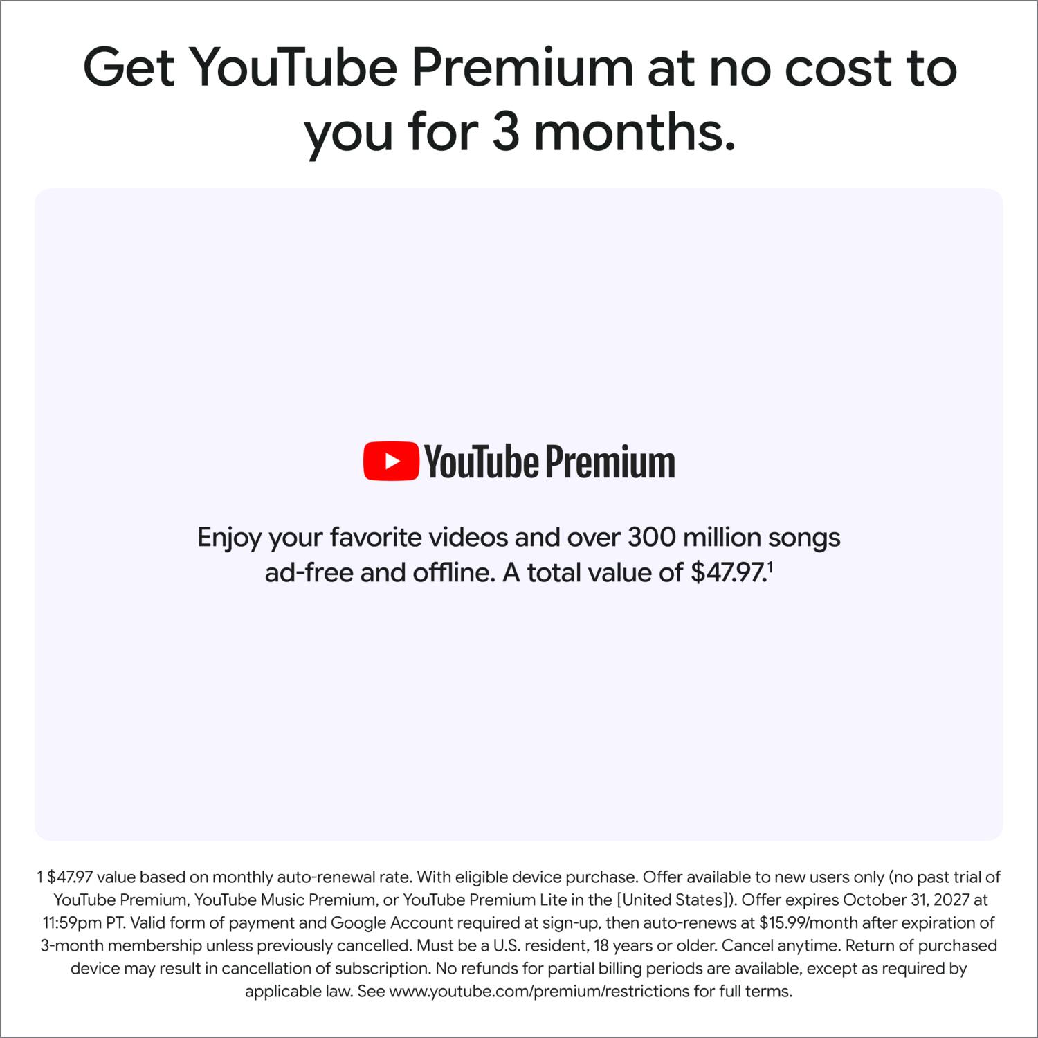 Get YouTube Premium at no cost to you for 3 months.

YouTube Premium
Enjoy your favorite videos and over 300 million songs ad-free and offline. A total value of $47.97.

1$47.97 value based on monthly auto-renewal rate. With eligible device purchase. Offer available to new users only (no past trial of YouTube Premium, YouTube Music Premium, or YouTube Premium Lite in the [United States]). Offer expires October 31, 2027 at 11:59pm PT. Valid form of payment and Google Account required at sign-up, then auto-renews at $15.99/month after expiration of 3-month membership unless previously cancelled. Must be a U.S. resident, 18 years or older. Cancel anytime. Return of purchased device may result in cancellation of subscription. No refunds for partial billing periods are available, except as required by applicable law. See www.youtube.com/premium/restrictions for full terms.