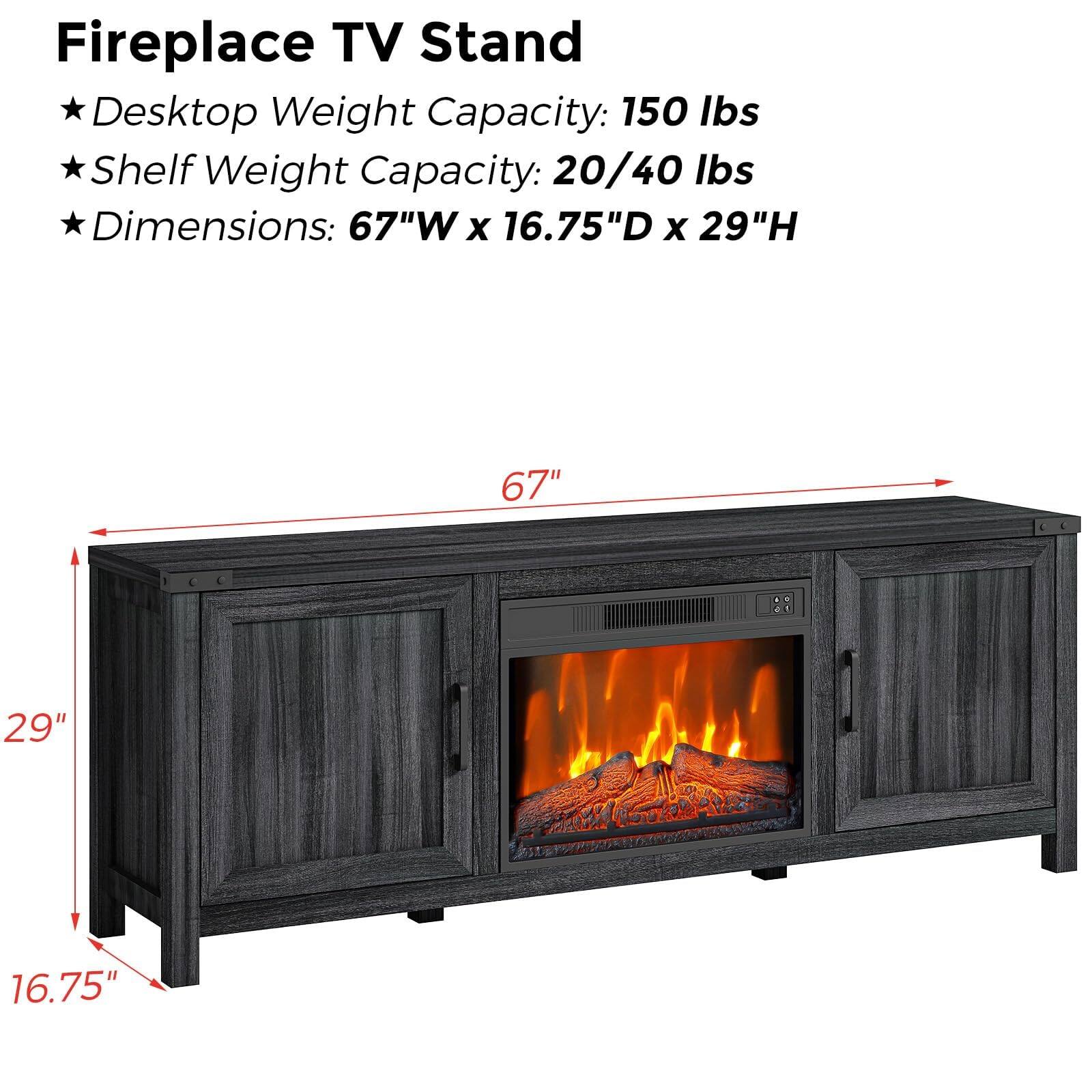 Fireplace TV Stand

- Desktop Weight Capacity: 150 lbs
- Shelf Weight Capacity: 20/40 lbs
- Dimensions: 67"W x 16.75"D x 29"H

67"  
29"  
16.75"