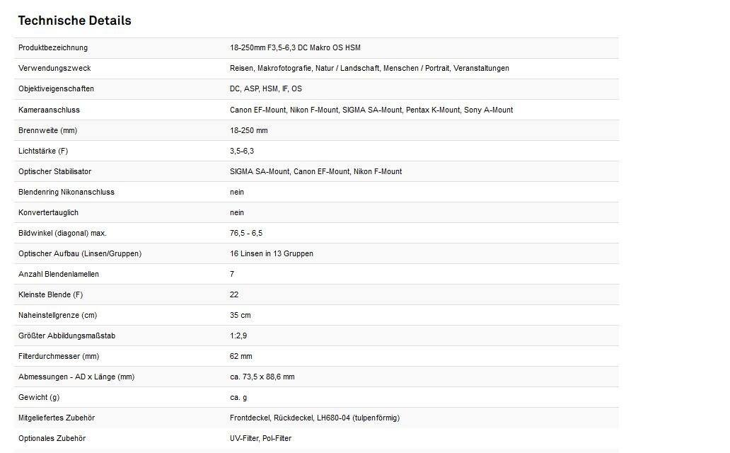 Technische Details  
Produktbezeichnung: 18-250mm F3,5-6,3 DC Makro OS HSM  
Verwendungszweck: Reisen, Makrofotografie, Natur / Landschaft, Menschen / Portrait, Veranstaltungen  
Objektiveigenschaften: DC, ASP, HSM, IF, OS  
Kameraanschluss: Canon EF-Mount, Nikon F-Mount, SIGMA SA-Mount, Pentax K-Mount, Sony A-Mount  
Brennweite (mm): 18-250 mm  
Lichtstärke (F): 3,5-6,3  
Optischer Stabilisator: SIGMA SA-Mount, Canon EF-Mount, Nikon F-Mount  
Blendenring Nikonanschluss: nein  
Konvertertauglich: nein  
Bildwinkel (diagonal) max.: 76,5 - 6,5  
Optischer Aufbau (Linsen/Gruppen): 16 Linsen in 13 Gruppen  
Anzahl Blendenlamellen: 7  
Kleinste Blende (F): 22  
Nahe