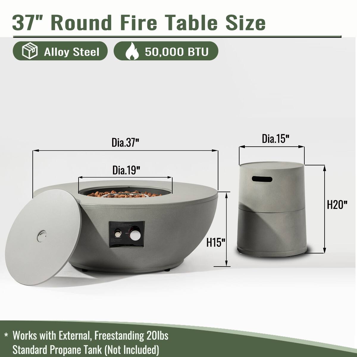 37" Round Fire Table Size  
Alloy Steel  
50,000 BTU  

Dia.37"  
Dia.19"  
H15"  

Dia.15"  
H20"  

* Works with External, Freestanding 20lbs Standard Propane Tank (Not Included)