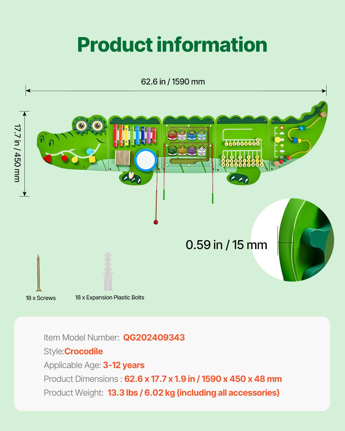 Product information

17.7 in / 450 mm

62.6 in / 1590 mm

0.59 in / 15 mm

18 x Screws

18 x Expansion Plastic Bolts

Item Model Number: QG202409343

Style: Crocodile

Applicable Age: 3-12 years

Product Dimensions: 62.6 x 17.7 x 1.9 in / 1590 x 450 x 48 mm

Product Weight: 13.3 lbs / 6.02 kg (including all accessories)