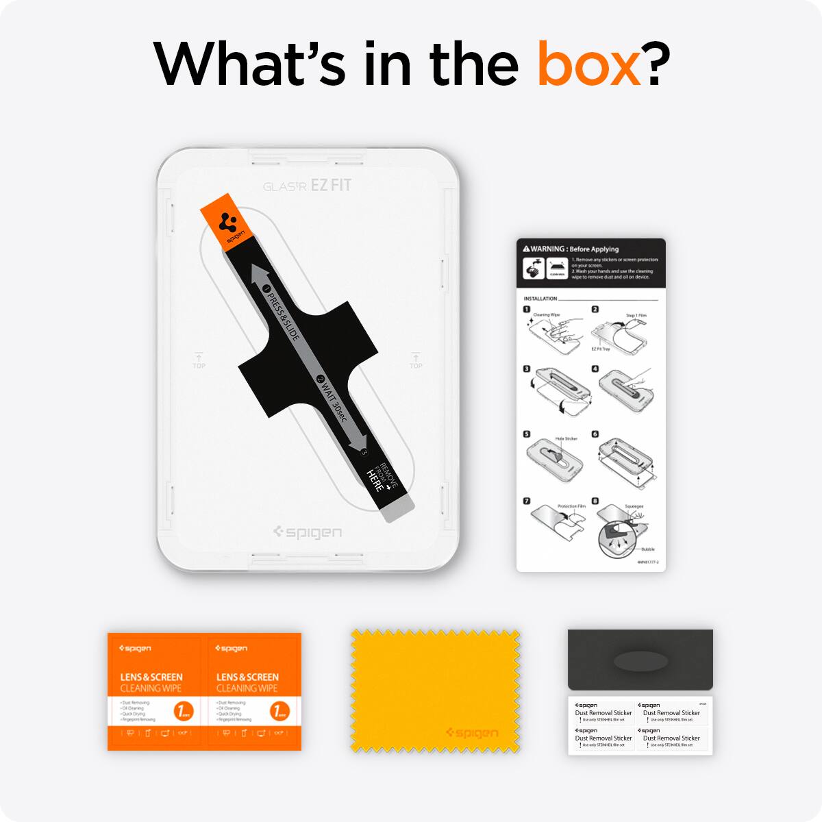 What's in the box?

GLASIR EZFIT
TOP
apport
PRESS & SLIDE
WAIT 30sec
HERE REMOVE
TOP

A WARNING Before Applying
1. Some protection on our hands may be removed by cleaning wipes. 
2. Kindly PM hands with soap and water before use. 
3. SPACK INSTALLATION
4. Coming Wee get the $4.55 Play Store 7.4 PolectionNet Squeger

spigen
Quille
sagen

LENS & SCREEN CLEANING WIPE
LENS SCREEN CLEANING WIPE
-Our letting Cleaning -Quicking Vegegdenoung P 1 U
1.00 OF
On letting Cleaning Comieroro- Comment.com P 0 
1mg DO
.
spigen Dust Removal Sticker Dust Removal Sticker in - - 1 In FOODUCTIONES, Serve Images Dust Removal Sticker comments - 1
K.SHOP.COM.BR