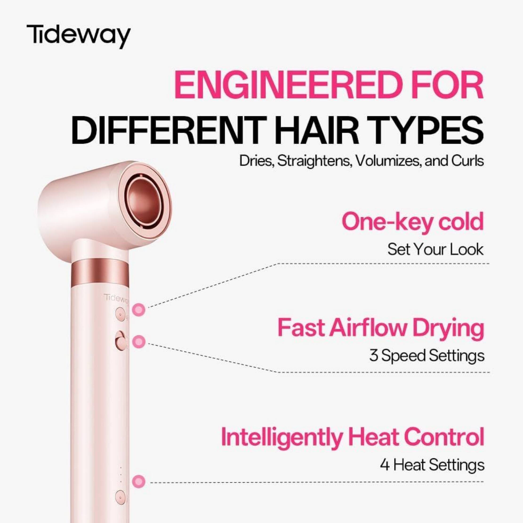 Tideway ENGINEERED FOR DIFFERENT HAIR TYPES  
Dries, Straightens, Volumizes, and Curls  
One-key cold Set Your Look  
Fast Airflow Drying 3 Speed Settings  
Intelligently Heat Control 4 Heat Settings