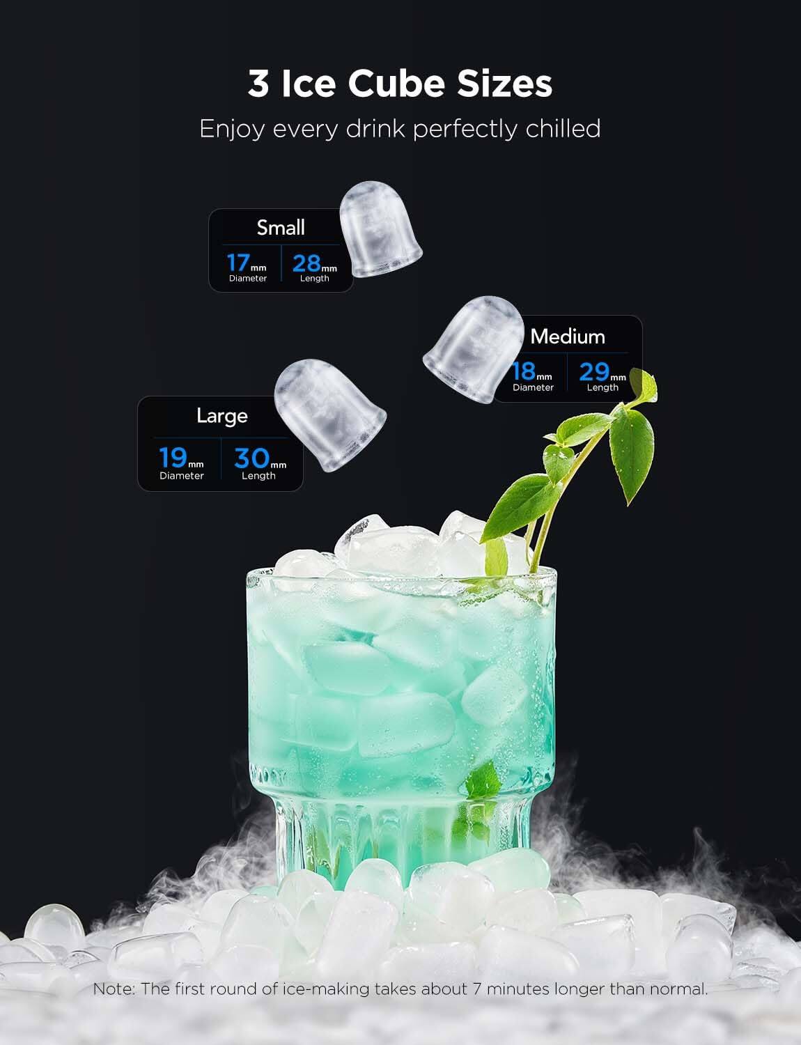 3 Ice Cube Sizes  
Enjoy every drink perfectly chilled  

Small  
17 mm Diameter  
28 mm Length  

Medium  
18 mm Diameter  
29 mm Length  

Large  
19 mm Diameter  
30 mm Length  

Note: The first round of ice-making takes about 7 minutes longer than normal.