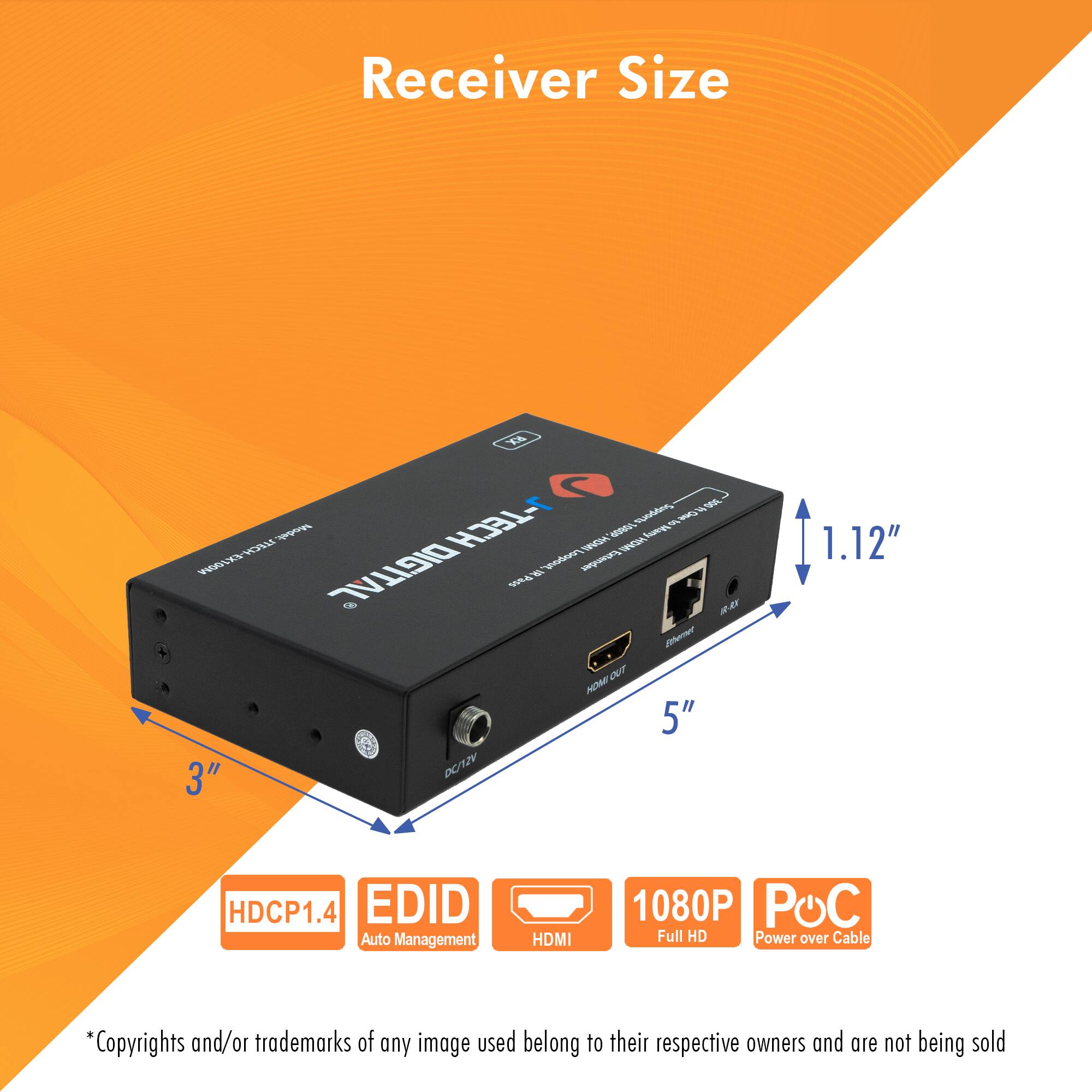 Receiver Size

- 5"
- 3"
- 1.12"

Features:
- HDCP1.4
- EDID Auto Management
- HDMI
- 1080P Full HD
- POC Power over Cable

*Copyrights and/or trademarks of any image used belong to their respective owners and are not being sold