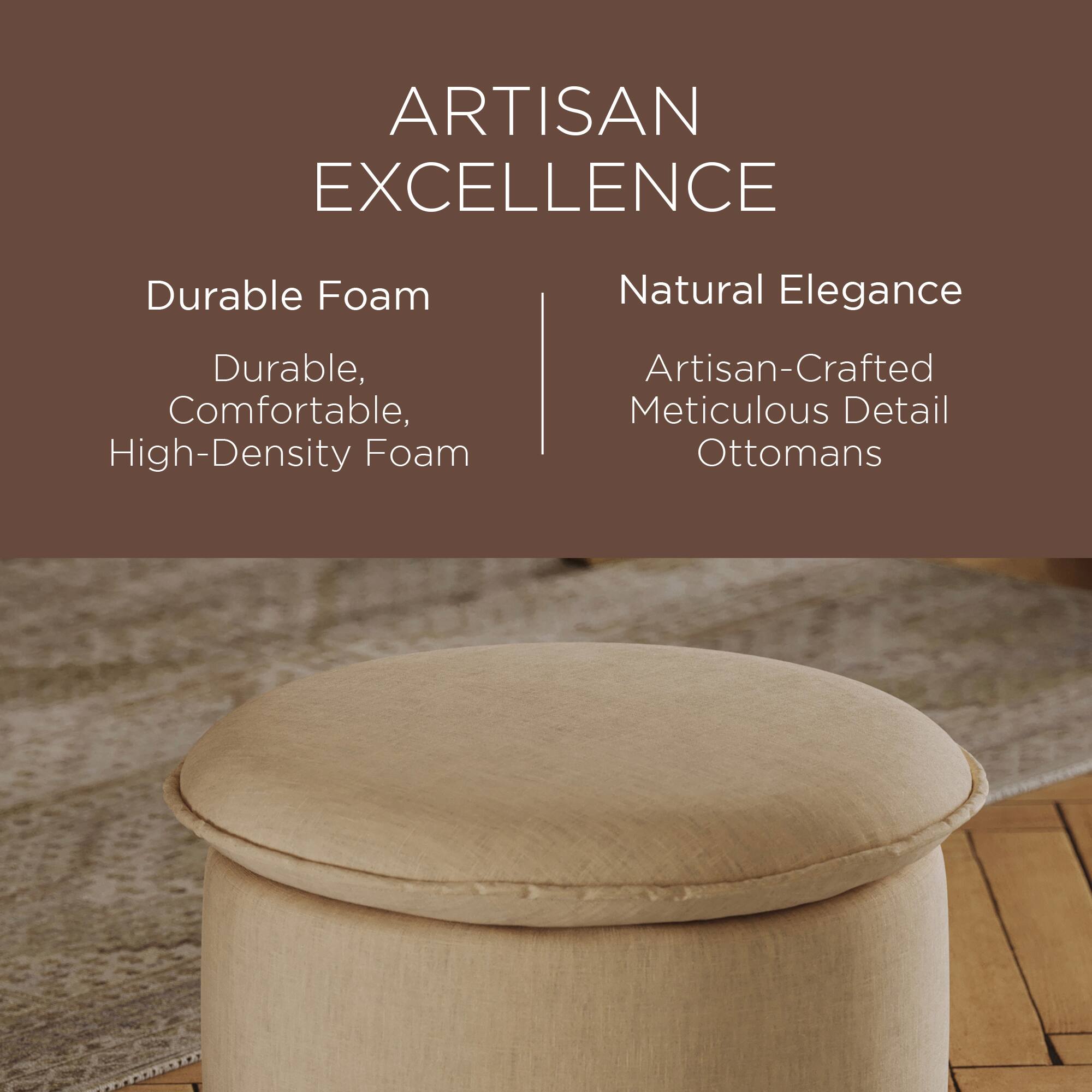 ARTISAN EXCELLENCE

Durable Foam  
Durable, Comfortable, High-Density Foam

Natural Elegance  
Artisan-Crafted Meticulous Detail Ottomans